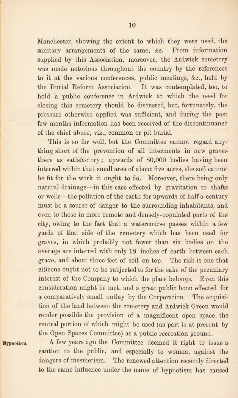 Hypnotism. Manchester, showing the extent to which they were used, the sanitary arrangements of the same, &c. From information supplied by this Association, moreover, the Ardwick cemetery was made notorious throughout the country by the references to it at the various conferences, public meetings, &c., held by the Burial Beform Association. It was contemplated, too, to hold a public conference in Ardwick at which the need for closing this cemetery should be discussed, but, fortunately, the pressure otherwise applied was sufficient, and during the past few months information has been received of the discontinuance of the chief abuse, viz., common or pit burial. This is so far well, but the Committee cannot regard any¬ thing short of the prevention of all interments in new graves there as satisfactory; upwards of 80,000 bodies having been interred within that small area of about five acres, the soil cannot be fit for the work it ought to do. Moreover, there being only natural drainage—in this case effected by gravitation to shafts or wells—the pollution of the earth for upwards of half a century must be a source of danger to the surrounding inhabitants, and even to those in more remote and densely-populated parts of the city, owing to the fact that a watercourse passes within a few yards of that side of the cemetery which has been used for graves, in which probably not fewer than six bodies on the average are interred with only 18 inches of earth between each grave, and about three feet of soil on top. The risk is one that citizens ought not to be subjected to for the sake of the pecuniary interest of the Company to which the place belongs. Even this consideration might be met, and a great public boon effected for a comparatively small outlay by the Corporation. The acquisi¬ tion of the land between the cemetery and Ardwick Green would render possible the provision of a magnificent open space, the central portion of which might be used (as part is at present by the Open Spaces Committee) as a public recreation ground. A few years ago the Committee deemed it right to issue a caution to the public, and especially to women, against the dangers of mesmerism. The renewed attention recently directed to the same influence under the name of hypnotism has caused