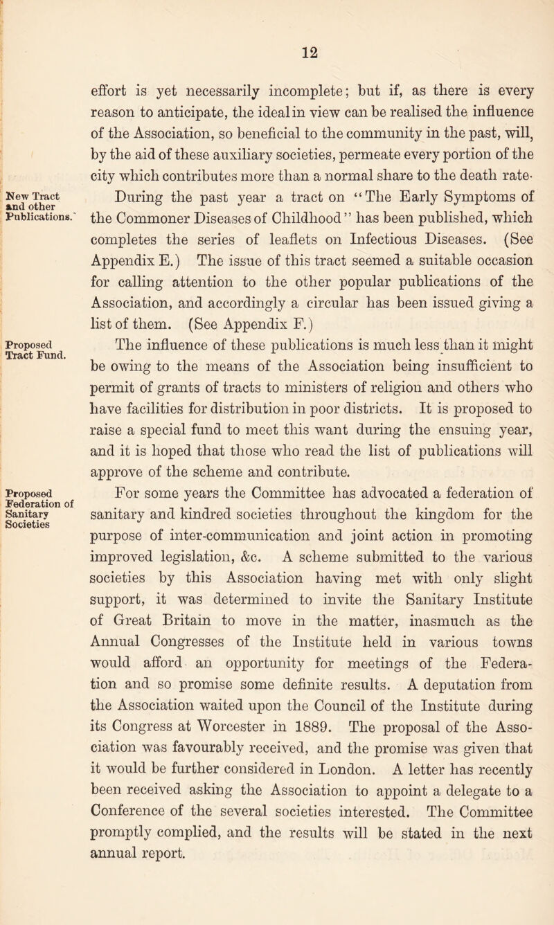 New Tract and other Publications.' Proposed Tract Fund. Proposed Federation of Sanitary Societies effort is yet necessarily incomplete; but if, as there is every reason to anticipate, the ideal in view can be realised the influence of the Association, so beneficial to the community in the past, will, by the aid of these auxiliary societies, permeate every portion of the city which contributes more than a normal share to the death rate- During the past year a tract on ‘‘The Early Symptoms of the Commoner Diseases of Childhood” has been published, which completes the series of leaflets on Infectious Diseases. (See Appendix E.) The issue of this tract seemed a suitable occasion for calling attention to the other popular publications of the Association, and accordingly a circular has been issued giving a list of them. (See Appendix F.) The influence of these publications is much less than it might be owing to the means of the Association being insufficient to permit of grants of tracts to ministers of religion and others who have facilities for distribution in poor districts. It is proposed to raise a special fund to meet this want during the ensuing year, and it is hoped that those who read the list of publications will approve of the scheme and contribute. For some years the Committee has advocated a federation of sanitary and kindred societies throughout the kingdom for the purpose of inter-communication and joint action in promoting improved legislation, &c. A scheme submitted to the various societies by this Association having met with only slight support, it was determined to invite the Sanitary Institute of Great Britain to move in the matter, inasmuch as the Annual Congresses of the Institute held in various towns would afford an opportunity for meetings of the Federa¬ tion and so promise some definite results. A deputation from the Association waited upon the Council of the Institute during its Congress at Worcester in 1889. The proposal of the Asso¬ ciation was favourably received, and the promise was given that it would be further considered in London. A letter has recently been received asking the Association to appoint a delegate to a Conference of the several societies interested. The Committee promptly complied, and the results will be stated in the next annual report.