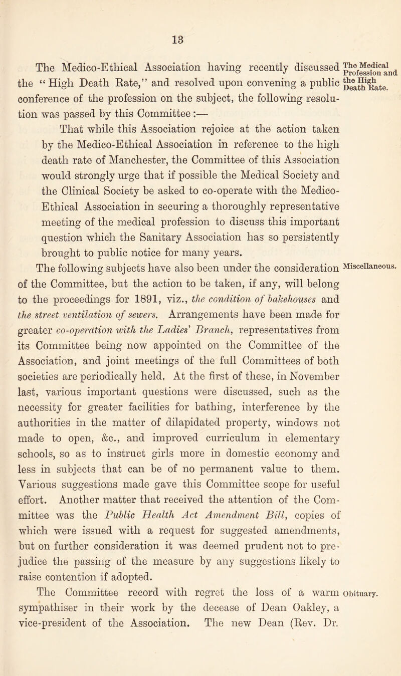 The Medico-Ethical Association having recently discussed pro£k>n and the “ High Death Rate,” and resolved upon convening a public 5?eea^iplate conference of the profession on the subject, the following resolu¬ tion was passed by this Committee :— That while this Association rejoice at the action taken by the Medico-Ethical Association in reference to the high death rate of Manchester, the Committee of this Association would strongly urge that if possible the Medical Society and the Clinical Society be asked to co-operate with the Medico- Ethical Association in securing a thoroughly representative meeting of the medical profession to discuss this important question which the Sanitary Association has so persistently brought to public notice for many years. The following subjects have also been under the consideration Miscellaneous, of the Committee, but the action to be taken, if any, will belong to the proceedings for 1891, viz., the condition of bakehouses and the street ventilation of sewers. Arrangements have been made for greater co-operation with the Ladies' Branch, representatives from its Committee being now appointed on the Committee of the Association, and joint meetings of the full Committees of both societies are periodically held. At the first of these, in November last, various important questions were discussed, such as the necessity for greater facilities for bathing, interference by the authorities in the matter of dilapidated property, windows not made to open, &c., and improved curriculum in elementary schools, so as to instruct girls more in domestic economy and less in subjects that can be of no permanent value to them. Various suggestions made gave this Committee scope for useful effort. Another matter that received the attention of the Com¬ mittee was the Public Health Act Amendment Bill, copies of which were issued with a request for suggested amendments, but on further consideration it was deemed prudent not to pre¬ judice the passing of the measure by any suggestions likely to raise contention if adopted. The Committee record with regret the loss of a warm obituary, sympathiser in their work by the decease of Dean Oakley, a vice-president of the Association. The new Dean (Rev. Dr.