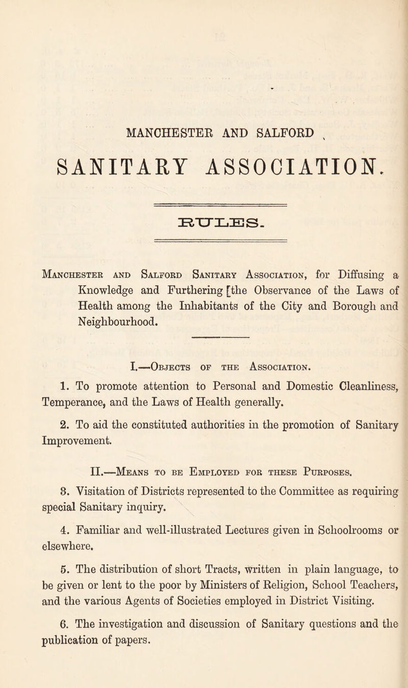SANITARY ASSOCIATION. RULES. Manchester and Salford Sanitary Association, for Diffusing a Knowledge and Furthering [the Observance of the Laws of Health among the Inhabitants of the City and Borough and Neighbourhood. I.—Objects of the Association. 1. To promote attention to Personal and Domestic Cleanliness, Temperance, and the Laws of Health generally. 2. To aid the constituted authorities in the promotion of Sanitary Improvement. II.—Means to be Employed for these Purposes. 8. Visitation of Districts represented to the Committee as requiring special Sanitary inquiry. 4. Familiar and well-illustrated Lectures given in Schoolrooms or elsewhere. 5. The distribution of short Tracts, written in plain language, to be given or lent to the poor by Ministers of Religion, School Teachers, and the various Agents of Societies employed in District Visiting. 6. The investigation and discussion of Sanitary questions and the publication of papers.