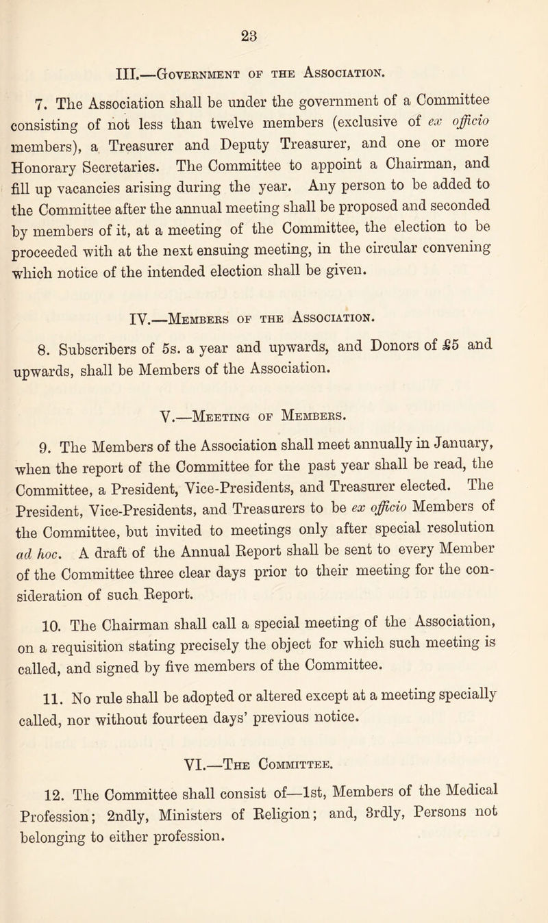 III.—Government of the Association. 7. The Association shall be under the government of a Committee consisting of not less than twelve members (exclusive of ex officio members), a Treasurer and Deputy Treasurer, and one or more Honorary Secretaries. The Committee to appoint a Chairman, and fill up vacancies arising during the year. Any person to be added to the Committee after the annual meeting shall be proposed and seconded by members of it, at a meeting of the Committee, the election to be proceeded with at the next ensuing meeting, in the circular convening which notice of the intended election shall be given. IV.„Members of the Association. 8. Subscribers of 5s. a year and upwards, and Donors of M5 and upwards, shall be Members of the Association. V.—Meeting of Members. 9. The Members of the Association shall meet annually in January, when the report of the Committee for the past year shall be read, the Committee, a President, Vice-Presidents, and Treasurer elected. The President, Vice-Presidents, and Treasurers to be ex officio Members of the Committee, but invited to meetings only after special resolution ad hoc. A draft of the Annual Report shall be sent to every Member of the Committee three clear days prior to their meeting for the con¬ sideration of such Report. 10. The Chairman shall call a special meeting of the Association, on a requisition stating precisely the object for which such meeting is called, and signed by five members of the Committee. 11. No rule shall be adopted or altered except at a meeting specially called, nor without fourteen days’ previous notice. VI.—The Committee. 12. The Committee shall consist of—1st, Members of the Medical Profession; 2ndly, Ministers of Religion; and, Brdly, Persons not belonging to either profession.