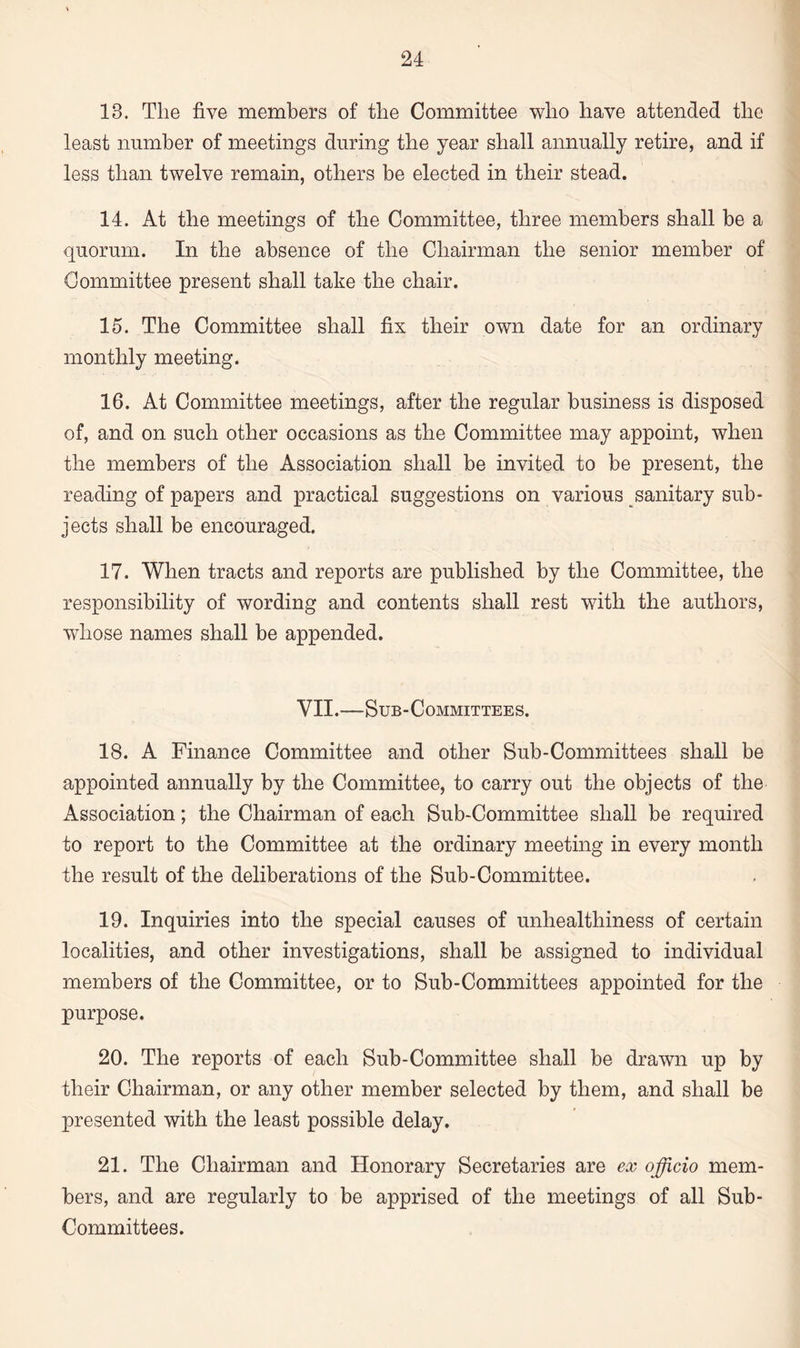 13. Tlie five members of the Committee who have attended the least number of meetings during the year shall annually retire, and if less than twelve remain, others be elected in their stead. 14. At the meetings of the Committee, three members shall be a quorum. In the absence of the Chairman the senior member of Committee present shall take the chair. 15. The Committee shall fix their own date for an ordinary monthly meeting. 16. At Committee meetings, after the regular business is disposed of, and on such other occasions as the Committee may appoint, when the members of the Association shall be invited to be present, the reading of papers and practical suggestions on various sanitary sub¬ jects shall be encouraged. 17. When tracts and reports are published by the Committee, the responsibility of wording and contents shall rest with the authors, whose names shall be appended. VII.—Sub-Committees. 18. A Finance Committee and other Sub-Committees shall be appointed annually by the Committee, to carry out the objects of the Association; the Chairman of each Sub-Committee shall be required to report to the Committee at the ordinary meeting in every month the result of the deliberations of the Sub-Committee. 19. Inquiries into the special causes of unhealthiness of certain localities, and other investigations, shall be assigned to individual members of the Committee, or to Sub-Committees appointed for the purpose. 20. The reports of each Sub-Committee shall be drawn up by their Chairman, or any other member selected by them, and shall be presented with the least possible delay. 21. The Chairman and Honorary Secretaries are ex officio mem¬ bers, and are regularly to be apprised of the meetings of all Sub- Committees.