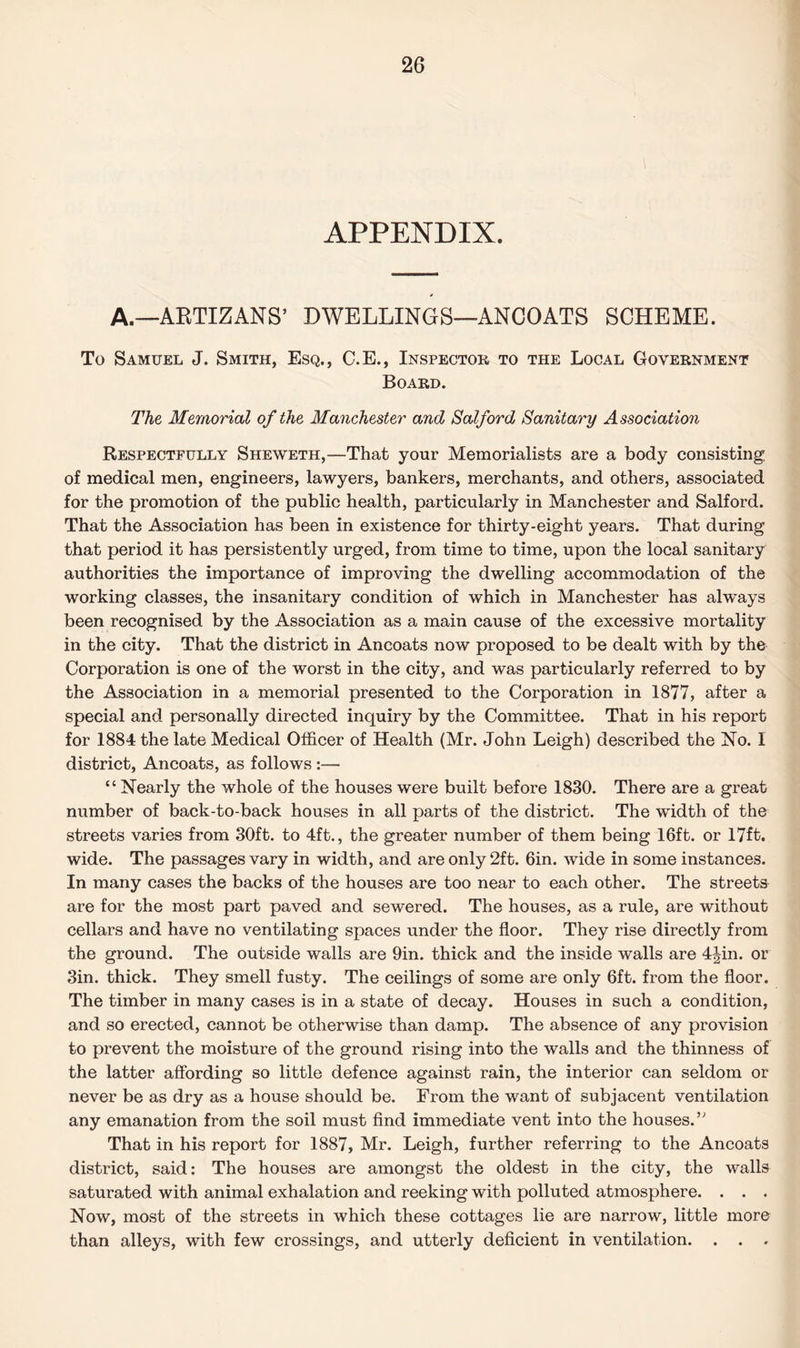 APPENDIX. A.—AKTIZANS’ DWELLINGS—ANCOATS SCHEME. To Samuel J. Smith, Esq., C.E., Inspector to the Local Government Board. The Memorial of the Manchester and Salford Sanitary Association Respectfully Sheweth,—That your Memorialists are a body consisting of medical men, engineers, lawyers, bankers, merchants, and others, associated for the promotion of the public health, particularly in Manchester and Salford. That the Association has been in existence for thirty-eight years. That during that period it has persistently urged, from time to time, upon the local sanitary authorities the importance of improving the dwelling accommodation of the working classes, the insanitary condition of which in Manchester has always been recognised by the Association as a main cause of the excessive mortality in the city. That the district in Ancoats now proposed to be dealt with by the Corporation is one of the worst in the city, and was particularly referred to by the Association in a memorial presented to the Corporation in 1877, after a special and personally directed inquiry by the Committee. That in his report for 1884 the late Medical Officer of Health (Mr. John Leigh) described the No. 1 district, Ancoats, as follows:— “ Nearly the whole of the houses were built before 1830. There are a great number of back-to-back houses in all parts of the district. The width of the streets varies from 30ft. to 4ft., the greater number of them being 16ft. or 17ft. wide. The passages vary in width, and are only 2ft. 6in. wide in some instances. In many cases the backs of the houses are too near to each other. The streets are for the most part paved and sewered. The houses, as a rule, are without cellars and have no ventilating spaces under the floor. They rise directly from the ground. The outside walls are 9in. thick and the inside walls are 4|in. or 3in. thick. They smell fusty. The ceilings of some are only 6ft. from the floor. The timber in many cases is in a state of decay. Houses in such a condition, and so erected, cannot be otherwise than damp. The absence of any provision to prevent the moisture of the ground rising into the walls and the thinness of the latter affording so little defence against rain, the interior can seldom or never be as dry as a house should be. From the want of subjacent ventilation any emanation from the soil must find immediate vent into the houses. ” That in his report for 1887, Mr. Leigh, further referring to the Ancoats district, said: The houses are amongst the oldest in the city, the walls saturated with animal exhalation and reeking with polluted atmosphere. . . . Now, most of the streets in which these cottages lie are narrow, little more than alleys, with few crossings, and utterly deficient in ventilation. . . .