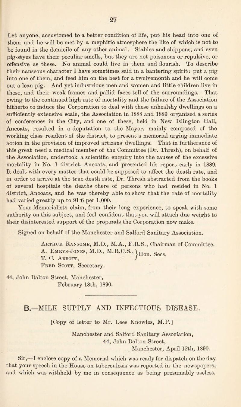 Let anyone, accustomed to a better condition of life, put his head into one of them and he will be met by a mephitic atmosphere the like of which is not to be found in the domicile of any other animal. Stables and shippons, and even pig-styes have their peculiar smells, but they are not poisonous or repulsive, or offensive as these. No animal could live in them and flourish. To describe their nauseous character I have sometimes said in a bantering spirit: put a pig into one of them, and feed him on the best for a twelvemonth and he will come out a lean pig. And yet industrious men and women and little children live in these, and their weak frames and pallid faces tell of the surroundings. That owing to the continued high rate of mortality and the failure of the Association hitherto to induce the Corporation to deal with these unhealthy dwellings on a sufficiently extensive scale, the Association in 1888 and 1889 organised a series of conferences in the City, and one of these, held in New Islington Hall, Ancoats, resulted in a deputation to the Mayor, mainly composed of the working class resident of the district, to present a memorial urging immediate action in the provision of improved artizans’ dwellings. That in furtherance of this great need a medical member of the Committee (Dr. Thresh), on behalf of the Association, undertook a scientific enquiry into the causes of the excessive mortality in No. 1 district, Ancoats, and presented his report early in 1889. It dealt with every matter that could be supposed to affect the death rate, and in order to arrive at the true death rate, Dr. Thresh abstracted from the books of several hospitals the deaths there of persons who had resided in No. 1 district, Ancoats, and he was thereby able to show that the rate of mortality had varied greatly up to 91‘6 per 1,000. Your Memorialists claim, from their long experience, to speak with some authority on this subject, and feel confident that you will attach due weight to their disinterested support of the proposals the Corporation now make. Signed on behalf of the Manchester and Salford Sanitary Association. Arthur Ransome, M.D., M.A., F.R.S., Chairman of Committee. A. Emrys-Jones, M.D., M.R.C.S.,1 tt 0 „ ’ IHon. Secs. T. C. Abbott, J Fred Scott, Secretary. 44, John Dalton Street, Manchester, February 18th, 1890. B.—MILK SUPPLY AND INFECTIOUS DISEASE. [Copy of letter to Mr. Lees Knowles, M.P.] Manchester and Salford Sanitary Association, 44, John Dalton Street, Manchester, April 12th, 1890. Sir,—I enclose copy of a Memorial which was ready for dispatch on the day that your speech in the House on tuberculosis was reported in the newspapers, and which was withheld by me in consequence as being presumably useless.
