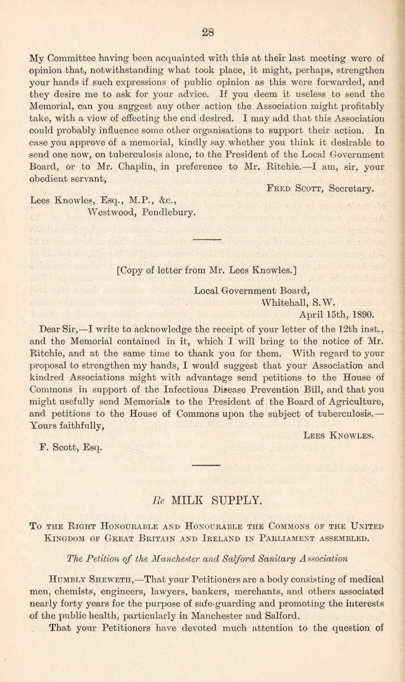 My Committee having been acquainted with this at their last meeting were of opinion that, notwithstanding what took place, it might, perhaps, strengthen your hands if such expressions of public opinion as this were forwarded, and they desire me to ask for your advice. If you deem it useless to send the Memorial, can you suggest any other action the Association might profitably take, with a view of effecting the end desired. I may add that this Association could probably influence some other organisations to support their action. In case you approve of a memorial, kindly say whether you think it desirable to send one now, on tuberculosis alone, to the President of the Local Government Board, or to Mr. Chaplin, in preference to Mr. Ritchie.—I am, sir, your obedient servant, Fred Scott, Secretary. Lees Knowles, Esq., M.P., &c., Westwood, Pendlebury. [Copy of letter from Mr. Lees Knowles. ] Local Government Board, Whitehall, S.W. April 15th, 1890. Dear Sir,—I write to acknowledge the receipt of your letter of the 12th inst., and the Memorial contained in it, which I will bring to the notice of Mr. Ritchie, and at the same time to thank you for them. With regard to your proposal to strengthen my hands, I would suggest that your Association and kindred Associations might with advantage send petitions to the House of Commons in support of the Infectious Disease Prevention Bill, and that you might usefully send Memorials to the President of the Board of Agriculture, and petitions to the House of Commons upon the subject of tuberculosis.— Yours faithfully, Lees Knowles. F. Scott, Esq. Pe MILK SUPPLY. To the Right Honourable and Honourable the Commons of the United Kingdom of Great Britain and Ireland in Parliament assembled. The Petition of the Manchester and Salford Sanitary Association Humbly Sheweth,—That your Petitioners are a body consisting of medical men, chemists, engineers, lawyers, bankers, merchants, and others associated nearly forty years for the purpose of safe-guarding and promoting the interests of the public health, particularly in Manchester and Salford. That your Petitioners have devoted much attention to the question of