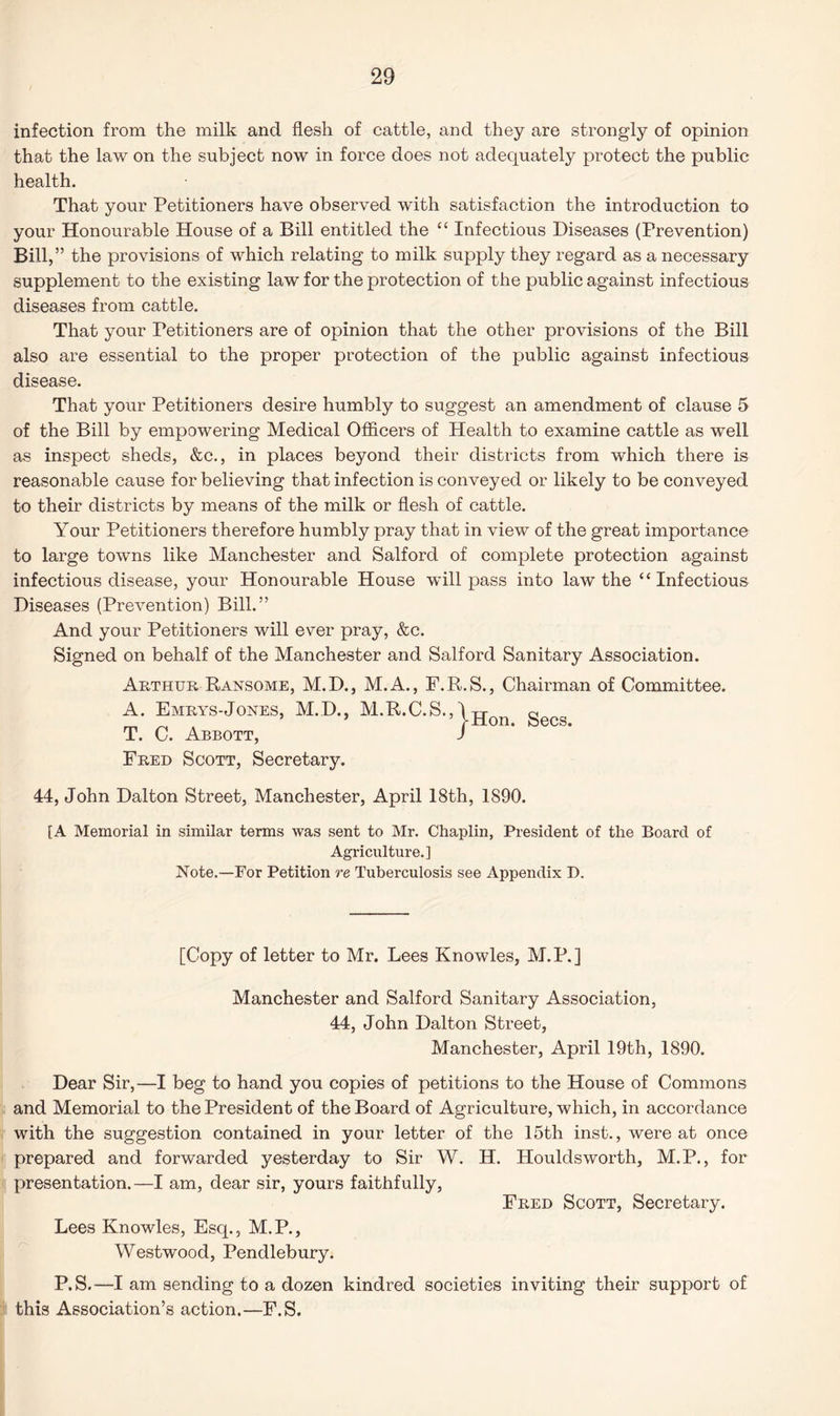 infection from the milk and flesh of cattle, and they are strongly of opinion that the law on the subject now in force does not adequately protect the public health. That your Petitioners have observed with satisfaction the introduction to your Honourable House of a Bill entitled the “ Infectious Diseases (Prevention) Bill,” the provisions of which relating to milk supply they regard as a necessary supplement to the existing law for the protection of the public against infectious diseases from cattle. That your Petitioners are of opinion that the other provisions of the Bill also are essential to the proper protection of the public against infectious disease. That your Petitioners desire humbly to suggest an amendment of clause 5 of the Bill by empowering Medical Officers of Health to examine cattle as well as inspect sheds, &c., in places beyond their districts from which there is reasonable cause for believing that infection is conveyed or likely to be conveyed to their districts by means of the milk or flesh of cattle. Your Petitioners therefore humbly pray that in view of the great importance to large towns like Manchester and Salford of complete protection against infectious disease, your Honourable House will pass into law the “ Infectious Diseases (Prevention) Bill.” And your Petitioners will ever pray, &c. Signed on behalf of the Manchester and Salford Sanitary Association. Arthur Ransome, M.D., M.A., F.R.S., Chairman of Committee. A. Emrys-Jones, M.D., M.R.C.S.,\jjQn gecg T. C. Abbott, I Fred Scott, Secretary. 44, John Dalton Street, Manchester, April 18th, 1890. [A Memorial in similar terms was sent to Mr. Chaplin, President of the Board of Agriculture.] Note.—For Petition re Tuberculosis see Appendix D. [Copy of letter to Mr. Lees Knowles, M.P.] Manchester and Salford Sanitary Association, 44, John Dalton Street, Manchester, April 19th, 1890. Dear Sir,—I beg to hand you copies of petitions to the House of Commons and Memorial to the President of the Board of Agriculture, which, in accordance with the suggestion contained in your letter of the 15th inst., were at once prepared and forwarded yesterday to Sir W. H. Houldsworth, M.P., for presentation.—I am, dear sir, yours faithfully, Fred Scott, Secretary. Lees Knowles, Esq., M.P., Westwood, Pendlebury. P.S.—I am sending to a dozen kindred societies inviting their support of this Association’s action.—F.S.