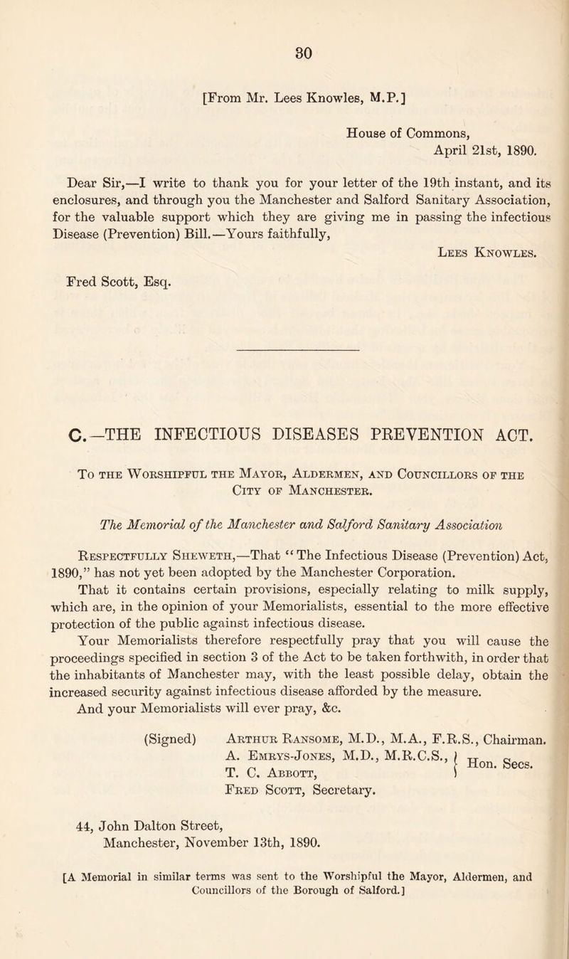 [From Mr. Lees Knowles, M.P.] House of Commons, April 21st, 1890. Dear Sir,—I write to thank you for your letter of the 19th instant, and its enclosures, and through you the Manchester and Salford Sanitary Association, for the valuable support which they are giving me in passing the infectious Disease (Prevention) Bill.—Yours faithfully, Lees Knowles. Fred Scott, Esq. C.-THE INFECTIOUS DISEASES PREVENTION ACT. To the Worshipful the Mayor, Aldermen, and Councillors of the City of Manchester. The Memorial of the Manchester and Salford Sanitary Association Respectfully Sheweth,—That “The Infectious Disease (Prevention) Act, 1890,” has not yet been adopted by the Manchester Corporation. That it contains certain provisions, especially relating to milk supply, which are, in the opinion of your Memorialists, essential to the more effective protection of the public against infectious disease. Your Memorialists therefore respectfully pray that you will cause the proceedings specified in section 3 of the Act to be taken forthwith, in order that the inhabitants of Manchester may, with the least possible delay, obtain the increased security against infectious disease afforded by the measure. And your Memorialists will ever pray, &c. (Signed) Arthur Ransome, M.D., M.A., F.R.S., Chairman. | Hon. Secs. Fred Scott, Secretary. 44, John Dalton Street, Manchester, November 13th, 1890. [A Memorial in similar terms was sent to the Worshipful the Mayor, Aldermen, and Councillors of the Borough of Salford.]