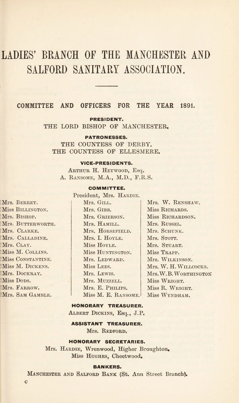 LADIES’ BRANCH OF THE MANCHESTER AND SALFORD SANITARY ASSOCIATION. COMMITTEE AND OFFICERS FOR THE YEAR 1891. PRESIDENT THE LORD BISHOP OF MANCHESTER. PATRONESSES. THE COUNTESS OF DERBY. THE COUNTESS OF ELLESMERE. VICE-PRESIDENTS. Arthur H. Heywood, Esq. A. Ransome, M.A., M.D., F.R.S. COMMITTEE. President, Mrs. Hardie. Mrs. W. Renshaw. Miss Richards. Miss Richardson. Mrs. Russel. Mrs. Schunk. Mrs. Stott. Mrs. Stuart. Miss Trapp. Mrs. Wilkinson. Mrs. W. H. Willcocks. Mrs. W. B. W ORTHINGTON Miss Wright. Miss R. Wright. Miss Wyndham. Mrs. Berrey. Miss Billington. Mrs. Bishop. Mrs. Butterworth. Mrs. Clarke. Mrs. Calladine. Mrs. Clay. Miss M. Collins. Miss Constantine. Miss M. Dickens. Mrs. Dockray. Miss Dods. Mrs. Farrow. Mrs. Sam Gamble. Mrs. Gill. Mrs. Gibb. Mrs. Grierson. Mrs. Hamill. Mrs. Horsefield. Mrs. I. Hoyle. Miss Hoyle. Miss Huntington. Mrs. Ledward. Miss Lees. Mrs. Lewis. Mrs. Muzzell. Mrs. E. Philips. Miss M. E. Ransome. HONORARY TREASURER. Albert Dickins, Esq., J.P. ASSISTANT TREASURER. Mrs. Bedford. HONORARY SECRETARIES. Mrs. Hardie, Wrenwood, Higher Broughton, Miss Hughes, Cheetwood. BANKERS. Manchester and Salford Bank (St. Ann Street Branch), c