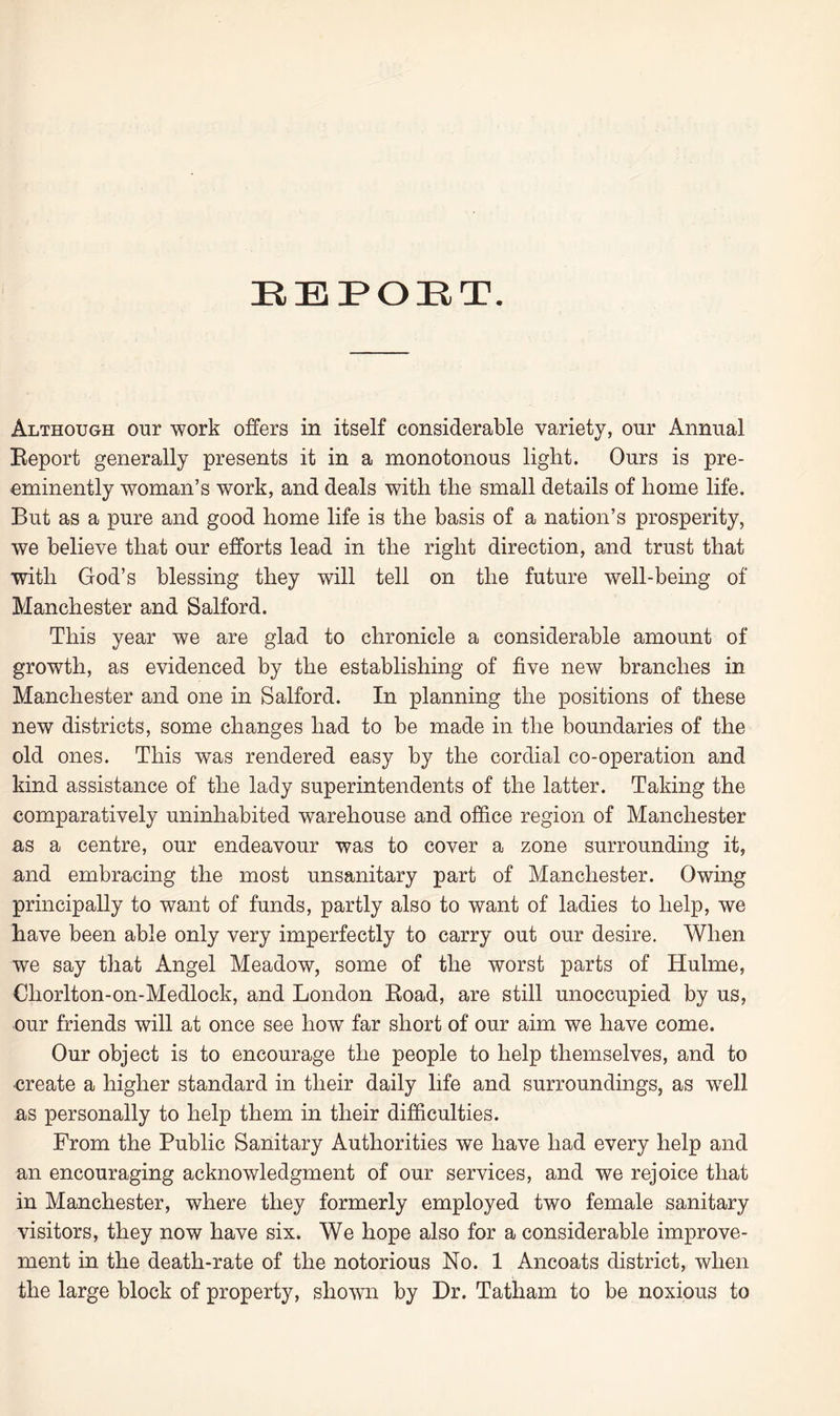 EBPOET. Although our work offers in itself considerable variety, our Annual Report generally presents it in a monotonous light. Ours is pre¬ eminently woman’s work, and deals with the small details of home life. But as a pure and good home life is the basis of a nation’s prosperity, we believe that our efforts lead in the right direction, and trust that with God’s blessing they will tell on the future well-being of Manchester and Salford. This year we are glad to chronicle a considerable amount of growth, as evidenced by the establishing of five new branches in Manchester and one in Salford. In planning the positions of these new districts, some changes had to be made in the boundaries of the old ones. This was rendered easy by the cordial co-operation and kind assistance of the lady superintendents of the latter. Taking the comparatively uninhabited warehouse and office region of Manchester as a centre, our endeavour was to cover a zone surrounding it, and embracing the most unsanitary part of Manchester. Owing principally to want of funds, partly also to want of ladies to help, we have been able only very imperfectly to carry out our desire. When we say that Angel Meadow, some of the worst parts of Hulme, Ohorlton-on-Medlock, and London Road, are still unoccupied by us, our friends will at once see howT far short of our aim we have come. Our object is to encourage the people to help themselves, and to create a higher standard in their daily life and surroundings, as wTell as personally to help them in their difficulties. From the Public Sanitary Authorities we have had every help and an encouraging acknowledgment of our services, and we rejoice that in Manchester, where they formerly employed two female sanitary visitors, they now have six. We hope also for a considerable improve¬ ment in the death-rate of the notorious No. 1 Ancoats district, when the large block of property, shown by Dr. Tatham to be noxious to
