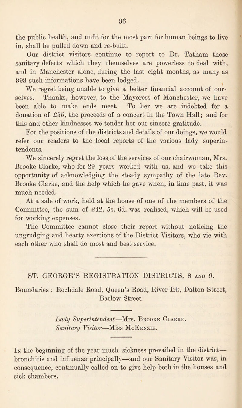 the public health, and unfit for the most part for human beings to live in, shall be pulled down and re-built. Our district visitors continue to report to Dr. Tatham those sanitary defects which they themselves are powerless to deal with, and in Manchester alone, during the last eight months, as many as 898 such informations have been lodged. We regret being unable to give a better financial account of our¬ selves. Thanks, however, to the Mayoress of Manchester, we have been able to make ends meet. To her we are indebted for a donation of £55, the proceeds of a concert in the Town Hall; and for this and other kindnesses we tender her our sincere gratitude. For the positions of the districts and details of our doings, we would refer our readers to the local reports of the various lady superin¬ tendents. We sincerely regret the loss,of the services of our chairwoman, Mrs. Brooke Clarke, who for 29 years worked with us, and we take this opportunity of acknowledging the steady sympathy of the late Rev. Brooke Clarke, and the help which he gave when, in time past, it was much needed. At a sale of work, held at the house of one of the members of the Committee, the sum of £42. 5s. 6d. was realised, which will be used for working expenses. The Committee cannot close their report without noticing the ungrudging and hearty exertions of the District Visitors, who vie with each other who shall do most and best service. ST. GEORGE’S REGISTRATION DISTRICTS, 8 and 9. Boundaries: Rochdale Road, Queen’s Road, River Irk, Dalton Street, Barlow Street. Lady Superintendent—Mrs. Brooke Clarke. Sanitary Visitor—Miss McKenzie. In the beginning of the year much sickness prevailed in the district— bronchitis and influenza principally—and our Sanitary Visitor was, in consequence, continually called on to give help both in the houses and sick chambers.