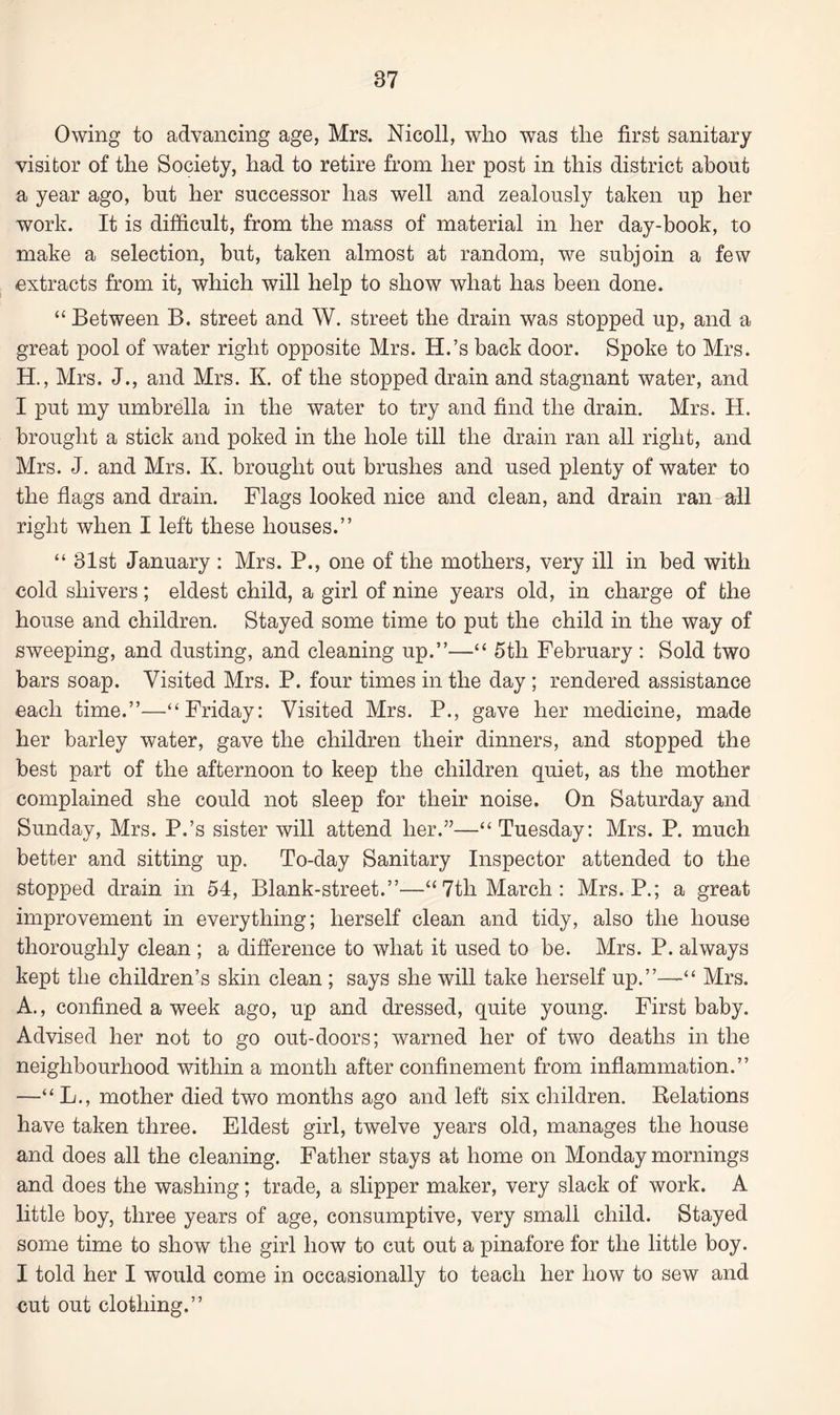 Owing to advancing age, Mrs. Nicoll, who was the first sanitary visitor of the Society, had to retire from her post in this district about a year ago, but her successor has well and zealously taken up her work. It is difficult, from the mass of material in her day-book, to make a selection, but, taken almost at random, we subjoin a few extracts from it, which will help to show what has been done. “ Between B. street and W. street the drain was stopped up, and a great pool of water right opposite Mrs. H.’s back door. Spoke to Mrs. H., Mrs. J., and Mrs. K. of the stopped drain and stagnant water, and I put my umbrella in the water to try and find the drain. Mrs. H. brought a stick and poked in the hole till the drain ran all right, and Mrs. J. and Mrs. K. brought out brushes and used plenty of water to the flags and drain. Flags looked nice and clean, and drain ran all right when I left these houses.” “ 31st January : Mrs. P., one of the mothers, very ill in bed with cold shivers; eldest child, a girl of nine years old, in charge of the house and children. Stayed some time to put the child in the way of sweeping, and dusting, and cleaning up.”—“ 5tli February : Sold two bars soap. Visited Mrs. P. four times in the day ; rendered assistance each time.”—“Friday: Visited Mrs. P., gave her medicine, made her barley water, gave the children their dinners, and stopped the best part of the afternoon to keep the children quiet, as the mother complained she could not sleep for their noise. On Saturday and Sunday, Mrs. P.’s sister will attend her.”—“ Tuesday: Mrs. P. much better and sitting up. To-day Sanitary Inspector attended to the stopped drain in 54, Blank-street.”—“7tli March: Mrs. P.; a great improvement in everything; herself clean and tidy, also the house thoroughly clean ; a difference to what it used to be. Mrs. P. always kept the children’s skin clean ; says she will take herself up.”—“ Mrs. A., confined a week ago, up and dressed, quite young. First baby. Advised her not to go out-doors; warned her of two deaths in the neighbourhood within a month after confinement from inflammation.” —“ L., mother died two months ago and left six children. Relations have taken three. Eldest girl, twelve years old, manages the house and does all the cleaning. Father stays at home on Monday mornings and does the washing; trade, a slipper maker, very slack of work. A little boy, three years of age, consumptive, very small child. Stayed some time to show the girl how to cut out a pinafore for the little boy. I told her I would come in occasionally to teach her how to sew and cut out clothing.”