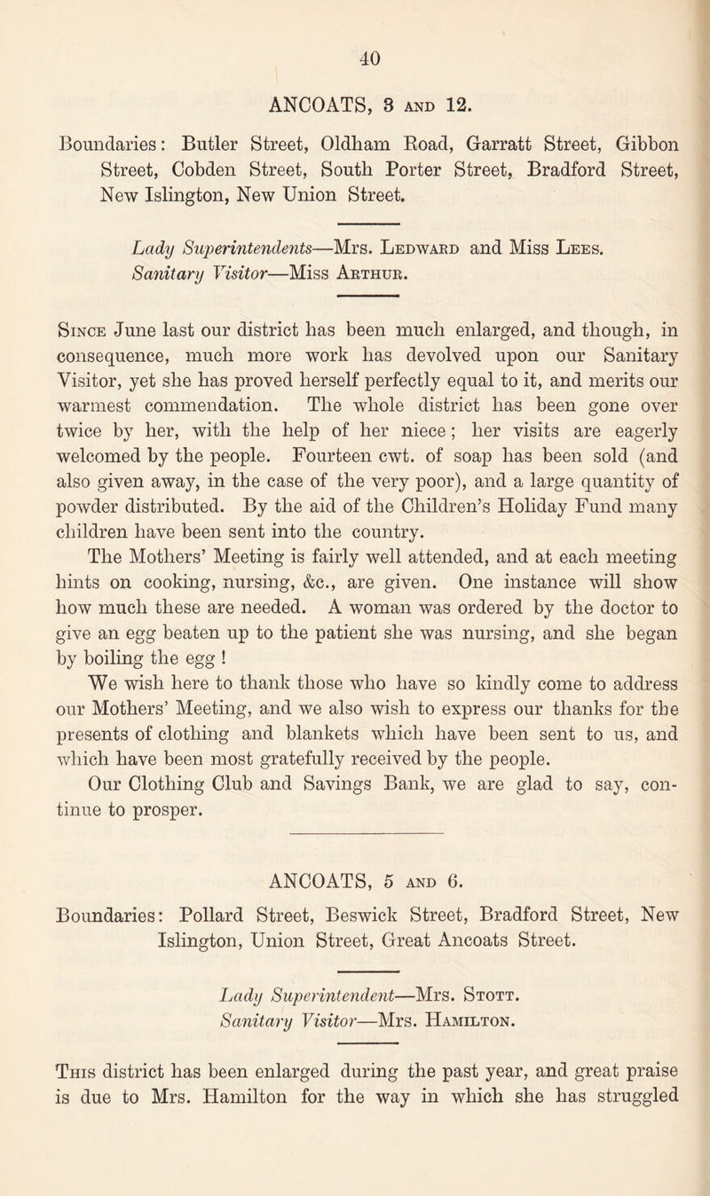 ANCOATS, 3 and 12. Boundaries: Butler Street, Oldham Road, Garratt Street, Gibbon Street, Cobden Street, South Porter Street, Bradford Street, New Islington, New Union Street. Lady Superintendents—Mrs. Ledward and Miss Lees. Sanitary Visitor—Miss Arthur. Since June last our district has been much enlarged, and though, in consequence, much more work has devolved upon our Sanitary Visitor, yet she has proved herself perfectly equal to it, and merits our warmest commendation. The whole district has been gone over twice by her, with the help of her niece; her visits are eagerly welcomed by the people. Fourteen cwt. of soap has been sold (and also given away, in the case of the very poor), and a large quantity of powder distributed. By the aid of the Children’s Holiday Fund many children have been sent into the country. The Mothers’ Meeting is fairly well attended, and at each meeting hints on cooking, nursing, &c., are given. One instance will show how much these are needed. A woman was ordered by the doctor to give an egg beaten up to the patient she was nursing, and she began by boiling the egg ! We wish here to thank those who have so kindly come to address our Mothers’ Meeting, and we also wish to express our thanks for the presents of clothing and blankets which have been sent to us, and which have been most gratefully received by the people. Our Clothing Club and Savings Bank, we are glad to say, con¬ tinue to prosper. ANCOATS, 5 and 6. Boundaries: Pollard Street, Beswick Street, Bradford Street, New Islington, Union Street, Great Ancoats Street. Lady Superintendent—Mrs. Stott. Sanitary Visitor—Mrs. Hamilton. This district has been enlarged during the past year, and great praise is due to Mrs. Hamilton for the way in which she has struggled