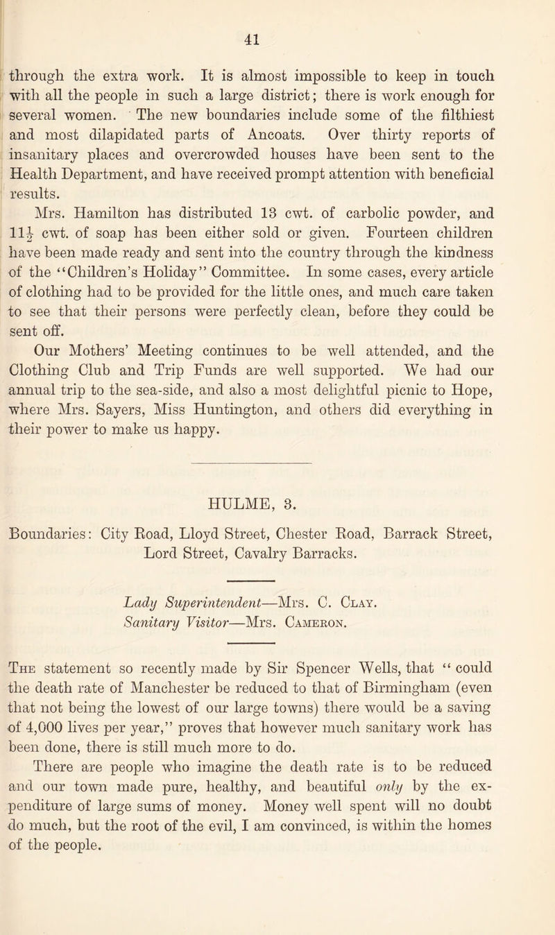 through the extra work. It is almost impossible to keep in touch with all the people in such a large district; there is work enough for several women. The new boundaries include some of the filthiest and most dilapidated parts of Ancoats. Over thirty reports of insanitary places and overcrowded houses have been sent to the Health Department, and have received prompt attention with beneficial results. Mrs. Hamilton has distributed 13 cwt. of carbolic powder, and 11J cwt. of soap has been either sold or given. Fourteen children have been made ready and sent into the country through the kindness of the “Children’s Holiday” Committee. In some cases, every article of clothing had to be provided for the little ones, and much care taken to see that their persons were perfectly clean, before they could be sent off. Our Mothers’ Meeting continues to be well attended, and the Clothing Club and Trip Funds are well supported. We had our annual trip to the sea-side, and also a most delightful picnic to Hope, where Mrs. Sayers, Miss Huntington, and others did everything in their power to make us happy. HULME, 3. Boundaries: City Road, Lloyd Street, Chester Road, Barrack Street, Lord Street, Cavalry Barracks. Lady Superintendent—Mrs. C. Clay. Sanitary Visitor—Mrs. Cameron. The statement so recently made by Sir Spencer Wells, that “ could the death rate of Manchester be reduced to that of Birmingham (even that not being the lowest of our large towns) there would be a saving of 4,000 lives per year,” proves that however much sanitary work has been done, there is still much more to do. There are people who imagine the death rate is to be reduced and our town made pure, healthy, and beautiful only by the ex¬ penditure of large sums of money. Money well spent will no doubt do much, but the root of the evil, I am convinced, is within the homes of the people.