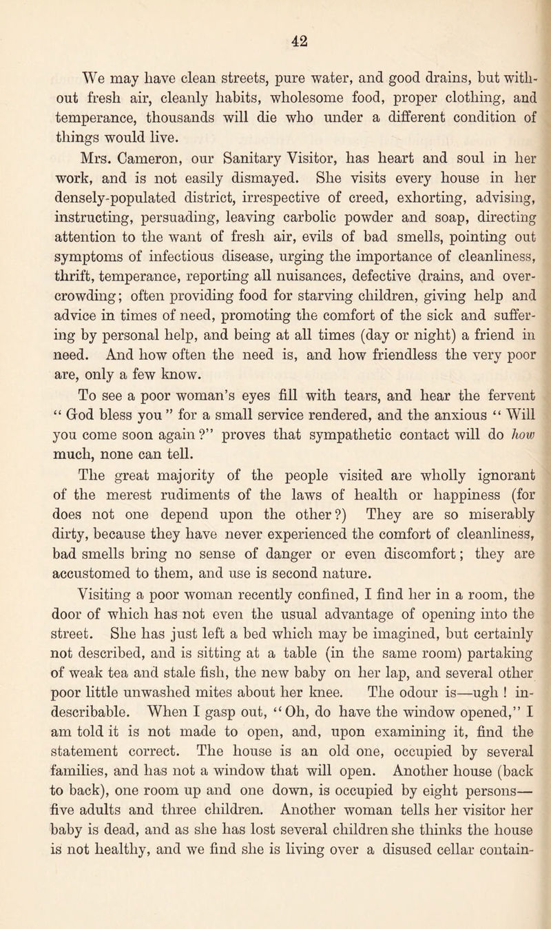 We may have clean streets, pure water, and good drains, but with¬ out fresh air, cleanly habits, wholesome food, proper clothing, and temperance, thousands will die who under a different condition of things would live. Mrs. Cameron, our Sanitary Visitor, has heart and soul in her work, and is not easily dismayed. She visits every house in her densely-populated district, irrespective of creed, exhorting, advising, instructing, persuading, leaving carbolic powder and soap, directing attention to the want of fresh air, evils of bad smells, pointing out- symptoms of infectious disease, urging the importance of cleanliness, thrift, temperance, reporting all nuisances, defective drains, and over¬ crowding; often providing food for starving children, giving help and advice in times of need, promoting the comfort of the sick and suffer¬ ing by personal help, and being at all times (day or night) a friend in need. And how often the need is, and how friendless the very poor are, only a few know. To see a poor woman’s eyes fill with tears, and hear the fervent “ God bless you ” for a small service rendered, and the anxious “Will you come soon again?” proves that sympathetic contact will do how much, none can tell. The great majority of the people visited are wholly ignorant of the merest rudiments of the laws of health or happiness (for does not one depend upon the other?) They are so miserably dirty, because they have never experienced the comfort of cleanliness, bad smells bring no sense of danger or even discomfort; they are accustomed to them, and use is second nature. Visiting a poor woman recently confined, I find her in a room, the door of which has not even the usual advantage of opening into the street. She has just left a bed which may be imagined, but certainly not described, and is sitting at a table (in the same room) partaking of weak tea and stale fish, the new baby on her lap, and several other poor little unwashed mites about her knee. The odour is—ugh ! in¬ describable. When I gasp out, “Oh, do have the window opened,” I am told it is not made to open, and, upon examining it, find the statement correct. The house is an old one, occupied by several families, and has not a window that will open. Another house (back to back), one room up and one down, is occupied by eight persons— five adults and three children. Another woman tells her visitor her baby is dead, and as she has lost several children she thinks the house is not healthy, and we find she is living over a disused cellar contain-