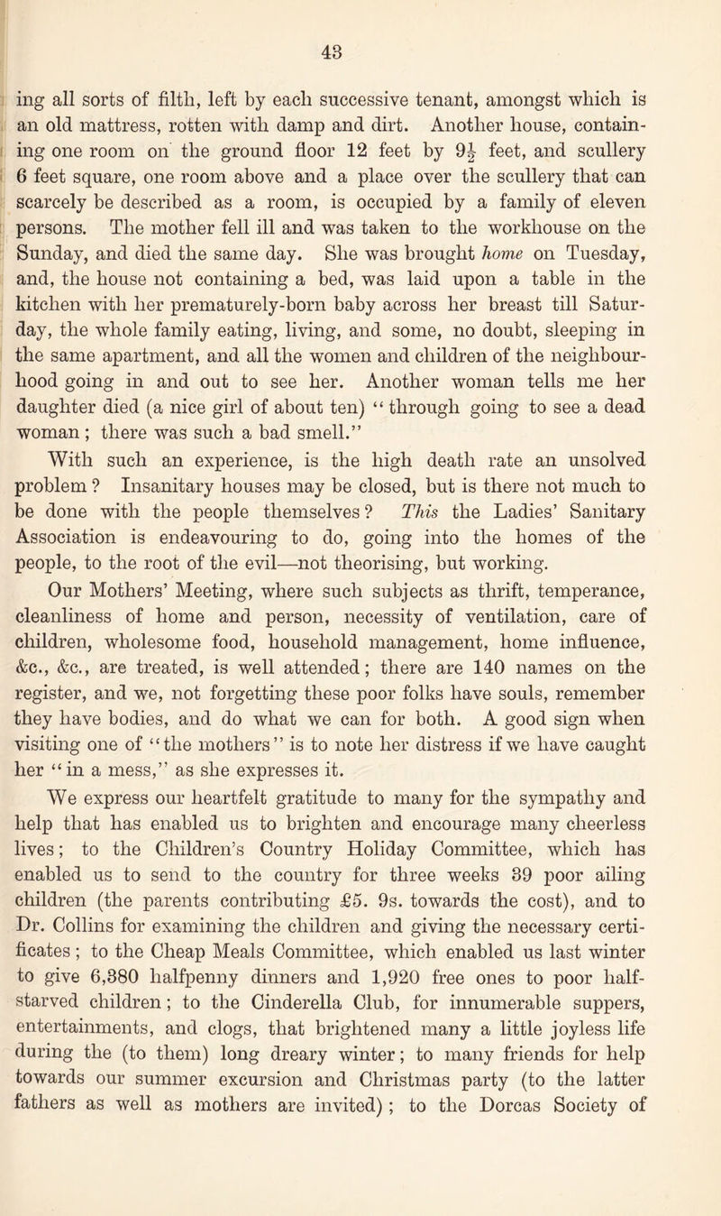 ing all sorts of filth, left by each successive tenant, amongst which is an old mattress, rotten with damp and dirt. Another house, contain¬ ing one room on the ground floor 12 feet by 9J feet, and scullery 6 feet square, one room above and a place over the scullery that can scarcely be described as a room, is occupied by a family of eleven persons. The mother fell ill and was taken to the workhouse on the Sunday, and died the same day. She was brought home on Tuesday, and, the house not containing a bed, was laid upon a table in the kitchen with her prematurely-born baby across her breast till Satur¬ day, the whole family eating, living, and some, no doubt, sleeping in the same apartment, and all the women and children of the neighbour¬ hood going in and out to see her. Another woman tells me her daughter died (a nice girl of about ten) “ through going to see a dead woman ; there was such a bad smell.” With such an experience, is the high death rate an unsolved problem ? Insanitary houses may be closed, but is there not much to be done with the people themselves ? This the Ladies’ Sanitary Association is endeavouring to do, going into the homes of the people, to the root of the evil—not theorising, but working. Our Mothers’ Meeting, where such subjects as thrift, temperance, cleanliness of home and person, necessity of ventilation, care of children, wholesome food, household management, home influence, &c., &c., are treated, is well attended; there are 140 names on the register, and we, not forgetting these poor folks have souls, remember they have bodies, and do what we can for both. A good sign when visiting one of “the mothers” is to note her distress if we have caught her “ in a mess,” as she expresses it. We express our heartfelt gratitude to many for the sympathy and help that has enabled us to brighten and encourage many cheerless lives; to the Children’s Country Holiday Committee, which has enabled us to send to the country for three weeks 39 poor ailing children (the parents contributing £5. 9s. towards the cost), and to Dr. Collins for examining the children and giving the necessary certi¬ ficates ; to the Cheap Meals Committee, which enabled us last winter to give 6,380 halfpenny dinners and 1,920 free ones to poor half- starved children; to the Cinderella Club, for innumerable suppers, entertainments, and clogs, that brightened many a little joyless life during the (to them) long dreary winter; to many friends for help towards our summer excursion and Christmas party (to the latter fathers as well as mothers are invited); to the Dorcas Society of