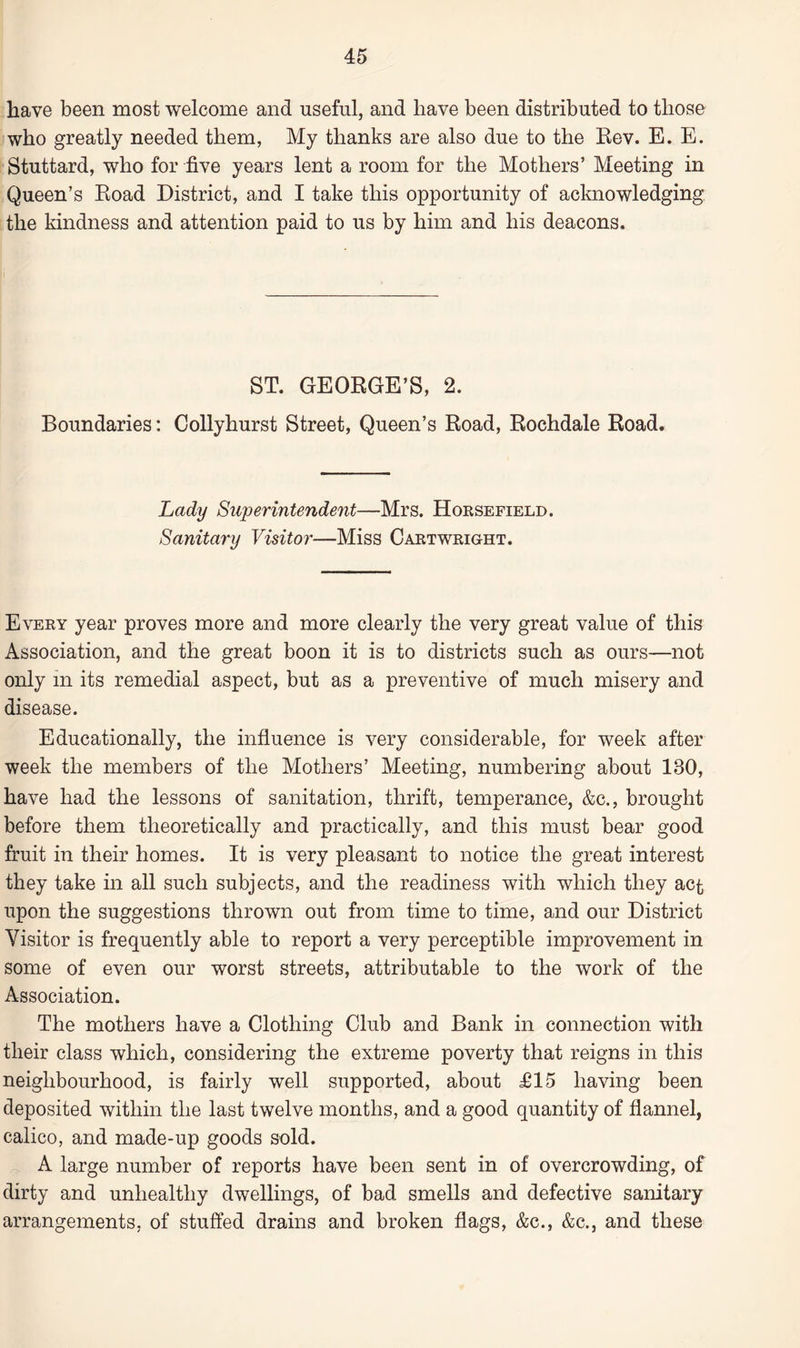 have been most welcome and useful, and have been distributed to those who greatly needed them, My thanks are also due to the Rev. E. E. Stuttard, who for five years lent a room for the Mothers’ Meeting in Queen’s Road District, and I take this opportunity of acknowledging the kindness and attention paid to us by him and his deacons. ST. GEORGE’S, 2. Boundaries: Collyhurst Street, Queen’s Road, Rochdale Road. Lady Superintendent—Mrs. Horsefield. Sanitary Visitor—Miss Cartwright. Every year proves more and more clearly the very great value of this Association, and the great boon it is to districts such as ours—not only m its remedial aspect, but as a preventive of much misery and disease. Educationally, the influence is very considerable, for week after week the members of the Mothers’ Meeting, numbering about 130, have had the lessons of sanitation, thrift, temperance, &c., brought before them theoretically and practically, and this must bear good fruit in their homes. It is very pleasant to notice the great interest they take in all such subjects, and the readiness with which they act upon the suggestions thrown out from time to time, and our District Visitor is frequently able to report a very perceptible improvement in some of even our worst streets, attributable to the work of the Association. The mothers have a Clothing Club and Bank in connection with their class which, considering the extreme poverty that reigns in this neighbourhood, is fairly well supported, about £15 having been deposited within the last twelve months, and a good quantity of flannel, calico, and made-up goods sold. A large number of reports have been sent in of overcrowding, of dirty and unhealthy dwellings, of bad smells and defective sanitary arrangements, of stuffed drains and broken flags, &c., &c., and these