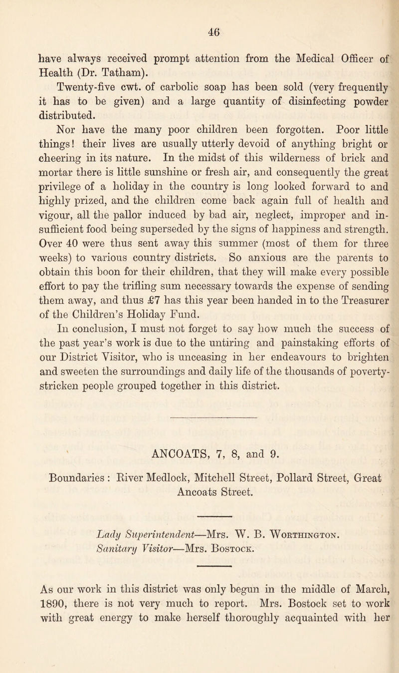 have always received prompt attention from the Medical Officer of Health (Dr. Tatham). Twenty-five cwt. of carbolic soap has been sold (very frequently it has to be given) and a large quantity of disinfecting powder distributed. Nor have the many poor children been forgotten. Poor little things! their lives are usually utterly devoid of anything bright or cheering in its nature. In the midst of this wilderness of brick and mortar there is little sunshine or fresh air, and consequently the great privilege of a holiday in the country is long looked forward to and highly prized, and the children come back again full of health and vigour, all the pallor induced by bad air, neglect, improper and in¬ sufficient food being superseded by the signs of happiness and strength. Over 40 were thus sent away this summer (most of them for three weeks) to various country districts. So anxious are the parents to obtain this boon for their children, that they will make every possible effort to pay the trifling sum necessary towards the expense of sending them away, and thus £7 has this year been handed in to the Treasurer of the Children’s Holiday Fund. In conclusion, I must not forget to say how much the success of the past year’s work is due to the untiring and painstaking efforts of our District Visitor, who is unceasing in her endeavours to brighten and sweeten the surroundings and daily life of the thousands of poverty- stricken people grouped together in this district. ANCOATS, 7, 8, and 9. Boundaries : Eiver Medlock, Mitchell Street, Pollard Street, Great Ancoats Street. Lady Superintendent—Mrs. W. B. Worthington. Sanitary Visitor—Mrs. Bostock. As our work in this district was only begun in the middle of March, 1890, there is not very much to report. Mrs. Bostock set to work with great energy to make herself thoroughly acquainted wTitli her