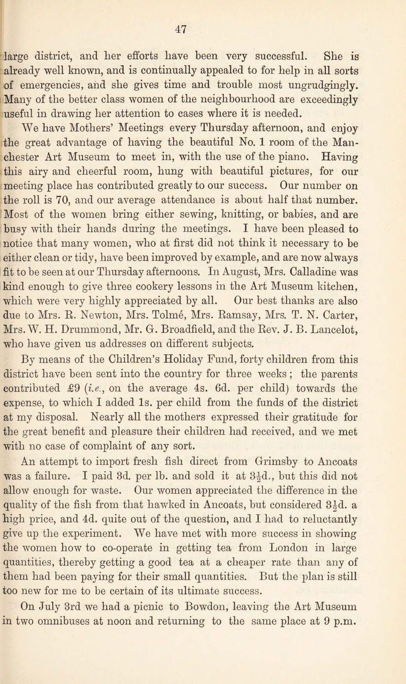 large district, and her efforts have been very successful. She is already well known, and is continually appealed to for help in all sorts of emergencies, and she gives time and trouble most ungrudgingly. Many of the better class women of the neighbourhood are exceedingly useful in drawing her attention to cases where it is needed. We have Mothers’ Meetings every Thursday afternoon, and enjoy the great advantage of having the beautiful No. 1 room of the Man¬ chester Art Museum to meet in, with the use of the piano. Having this airy and cheerful room, hung with beautiful pictures, for our meeting place has contributed greatly to our success. Our number on the roll is 70, and our average attendance is about half that number. Most of the women bring either sewing, knitting, or babies, and are busy with their hands during the meetings. I have been pleased to notice that many women, who at first did not think it necessary to be either clean or tidy, have been improved by example, and are now always fit to be seen at our Thursday afternoons. In August, Mrs. Calladine was kind enough to give three cookery lessons in the Art Museum kitchen, which were very highly appreciated by all. Our best thanks are also due to Mrs. R. Newton, Mrs. Tolme, Mrs. Ramsay, Mrs. T. N. Carter, Mrs. W. H. Drummond, Mr. G. Broadfield, and the Rev. J. B. Lancelot, who have given us addresses on different subjects. By means of the Children’s Holiday Fund, forty children from this district have been sent into the country for three weeks ; the parents contributed T9 ('i.e., on the average 4s. 6d. per child) towards the expense, to which I added Is. per child from the funds of the district at my disposal. Nearly all the mothers expressed their gratitude for the great benefit and pleasure their children had received, and we met with no case of complaint of any sort. An attempt to import fresh fish direct from Grimsby to Ancoats was a failure. I paid Bd. per lb. and sold it at 3Jd., but this did not allow enough for waste. Our women appreciated the difference in the quality of the fish from that hawked in Ancoats, but considered 3Jd. a high price, and 4d. quite out of the question, and I had to reluctantly give up the experiment. We have met with more success in showing the women how to co-operate in getting tea from London in large quantities, thereby getting a good tea at a cheaper rate than any of them had been paying for their small quantities. But the plan is still too new for me to be certain of its ultimate success. On July 3rd we had a picnic to Bowdon, leaving the Art Museum in two omnibuses at noon and returning to the same place at 9 p.m.