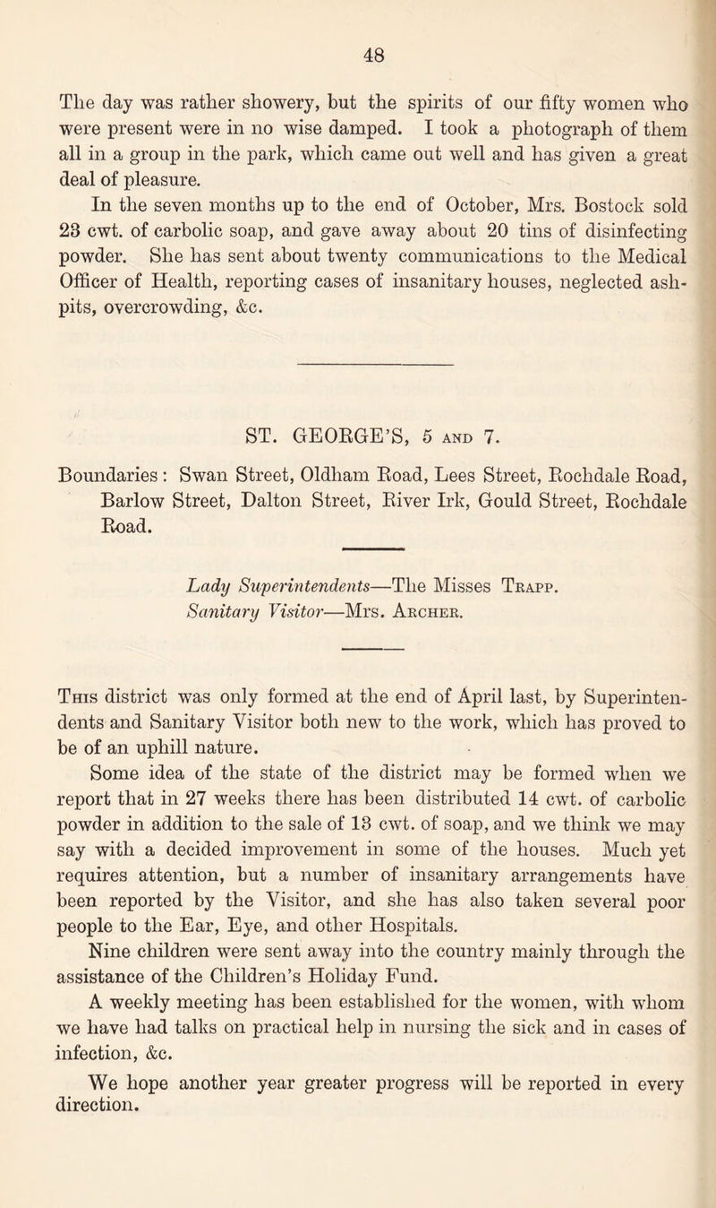 The day was rather showery, but the spirits of our fifty women who were present were in no wise damped. I took a photograph of them all in a group in the park, which came out well and has given a great deal of pleasure. In the seven months up to the end of October, Mrs. Bostock sold 28 cwt. of carbolic soap, and gave away about 20 tins of disinfecting powder. She has sent about twenty communications to the Medical Officer of Health, reporting cases of insanitary houses, neglected ash¬ pits, overcrowding, &c. ST. GEORGE’S, 5 and 7. Boundaries : Swan Street, Oldham Road, Lees Street, Rochdale Road, Barlow Street, Dalton Street, River Irk, Gould Street, Rochdale Road. Lady Superintendents—The Misses Trapp. Sanitary Visitor—Mrs. Archer. This district was only formed at the end of April last, by Superinten¬ dents and Sanitary Visitor both new to the work, which has proved to be of an uphill nature. Some idea of the state of the district may be formed when we report that in 27 weeks there has been distributed 14 cwt. of carbolic powder in addition to the sale of 13 cwt. of soap, and we think we may say with a decided improvement in some of the houses. Much yet requires attention, but a number of insanitary arrangements have been reported by the Visitor, and she has also taken several poor people to the Ear, Eye, and other Hospitals. Nine children were sent away into the country mainly through the assistance of the Children’s Holiday Fund. A weekly meeting has been established for the women, with whom we have had talks on practical help in nursing the sick and in cases of infection, &c. We hope another year greater progress will be reported in every direction.