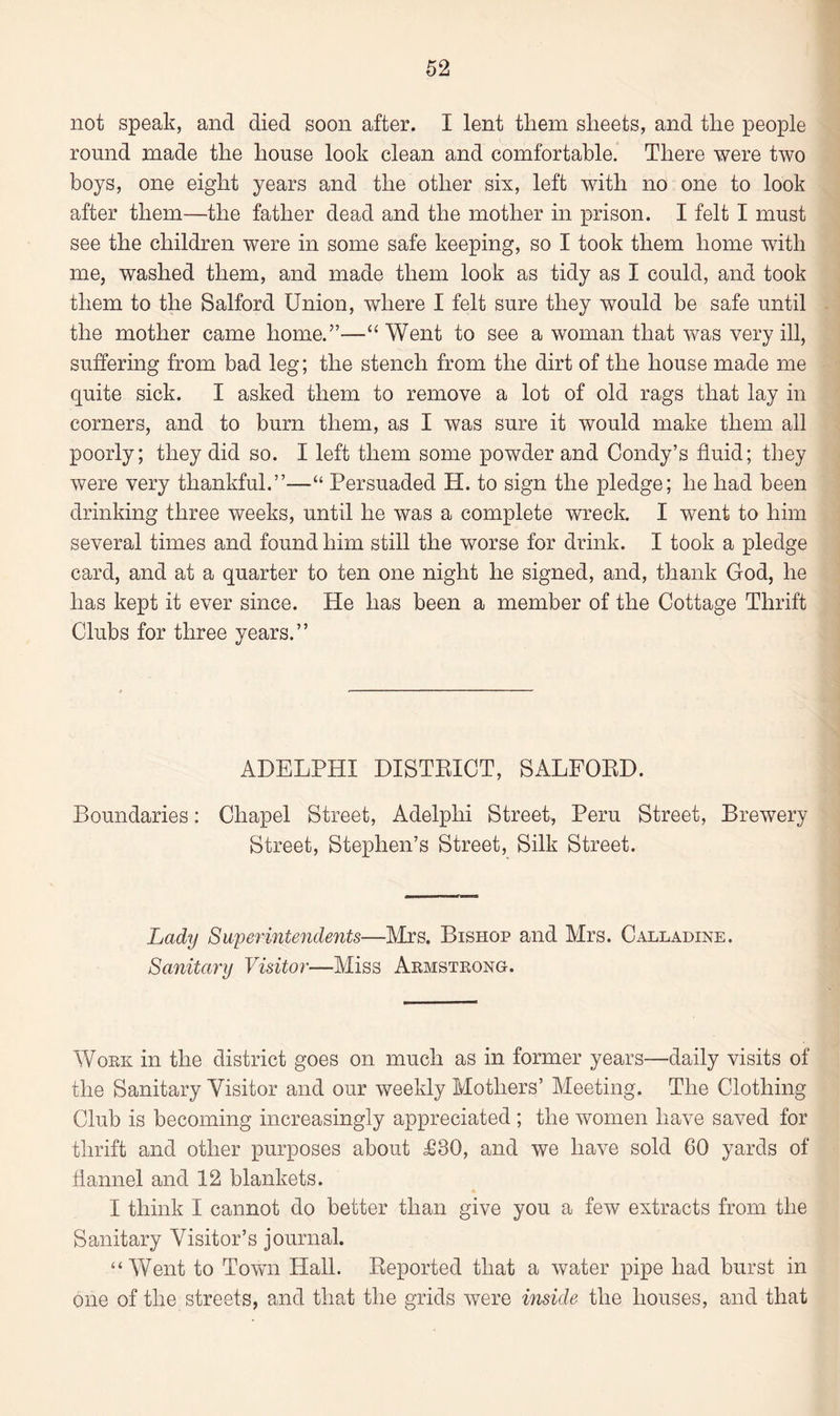 not speak, and died soon after. I lent them sheets, and the people round made the house look clean and comfortable. There were two boys, one eight years and the other six, left with no one to look after them—the father dead and the mother in prison. I felt I must see the children were in some safe keeping, so I took them home with me, washed them, and made them look as tidy as I could, and took them to the Salford Union, where I felt sure they would be safe until the mother came home.”—“Went to see a woman that was very ill, suffering from bad leg; the stench from the dirt of the house made me quite sick. I asked them to remove a lot of old rags that lay in corners, and to bum them, as I was sure it would make them all poorly; they did so. I left them some powder and Condy’s fluid; they were very thankful.”—“ Persuaded H. to sign the pledge; he had been drinking three weeks, until he was a complete wreck. I went to him several times and found him still the worse for drink. I took a pledge card, and at a quarter to ten one night he signed, and, thank God, he has kept it ever since. He has been a member of the Cottage Thrift Clubs for three years.” ADELPHI DISTRICT, SALFORD. Boundaries: Chapel Street, Adelphi Street, Peru Street, Brewery Street, Stephen’s Street, Silk Street. Lady Superintendents—Mrs. Bishop and Mrs. Calladine. Sanitary Visitor—Miss Armstrong. Work in the district goes on much as in former years—daily visits of the Sanitary Visitor and our weekly Mothers’ Meeting. The Clothing Club is becoming increasingly appreciated ; the women have saved for thrift and other purposes about £30, and we have sold 60 yards of flannel and 12 blankets. I think I cannot do better than give you a few extracts from the Sanitary Visitor’s journal. “Went to Town Hall. Reported that a water pipe had burst in one of the streets, and that the grids were inside the houses, and that