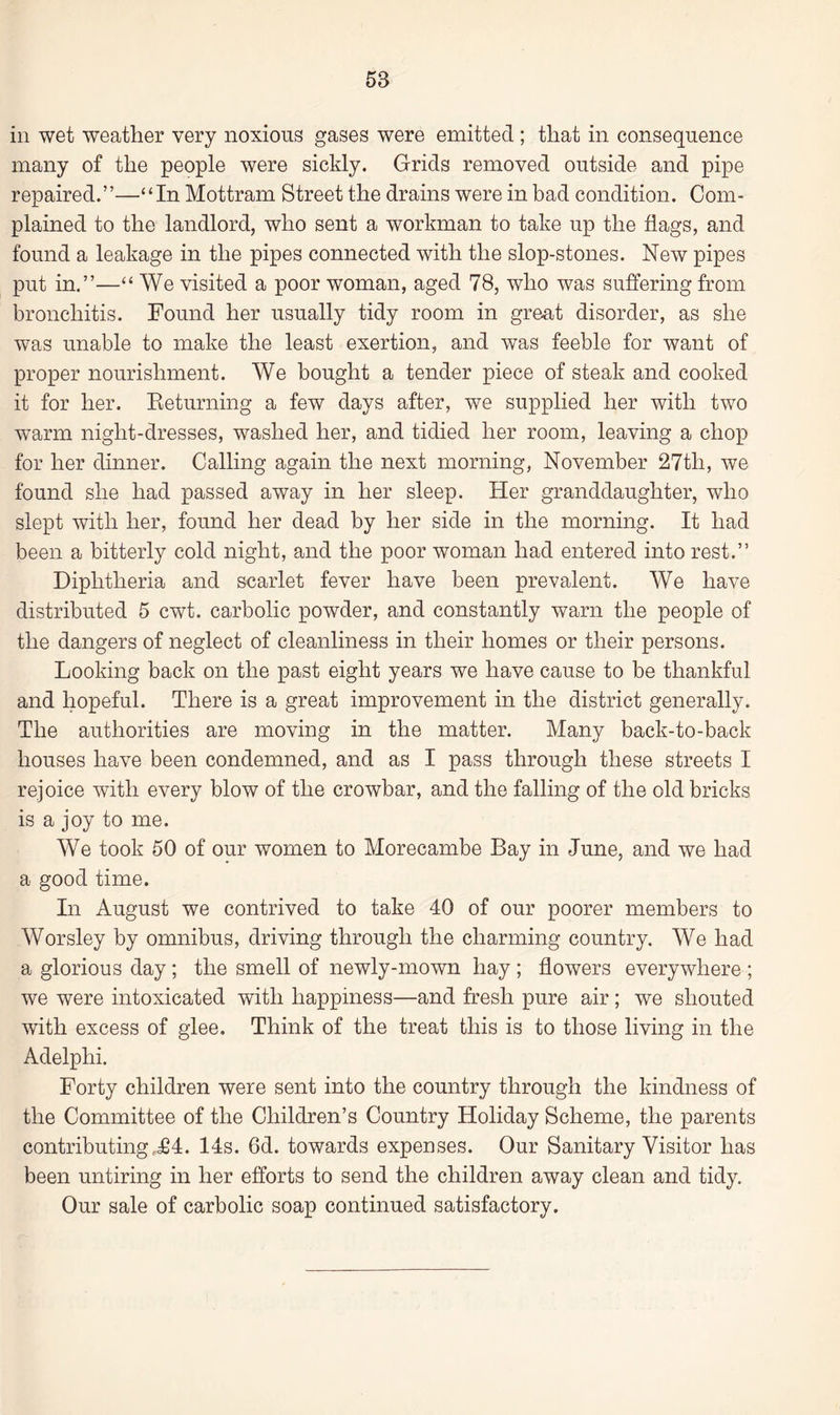 58 in wet weather very noxious gases were emitted ; that in consequence many of the people were sickly. Grids removed outside and pipe repaired.”—‘‘In Mottram Street the drains were in bad condition. Com¬ plained to the landlord, who sent a workman to take up the flags, and found a leakage in the pipes connected with the slop-stones. New pipes put in.”—“ We visited a poor woman, aged 78, who was suffering from bronchitis. Found her usually tidy room in great disorder, as she was unable to make the least exertion, and was feeble for want of proper nourishment. We bought a tender piece of steak and cooked it for her. Returning a few days after, we supplied her with two warm night-dresses, washed her, and tidied her room, leaving a chop for her dinner. Calling again the next morning, November 27tli, we found she had passed away in her sleep. Her granddaughter, who slept with her, found her dead by her side in the morning. It had been a bitterly cold night, and the poor woman had entered into rest.” Diphtheria and scarlet fever have been prevalent. We have distributed 5 cwt. carbolic powder, and constantly warn the people of the dangers of neglect of cleanliness in their homes or their persons. Looking back on the past eight years we have cause to be thankful and hopeful. There is a great improvement in the district generally. The authorities are moving in the matter. Many back-to-back houses have been condemned, and as I pass through these streets I rejoice with every blow of the crowbar, and the falling of the old bricks is a joy to me. We took 50 of our women to Morecambe Bay in June, and we had a good time. In August we contrived to take 40 of our poorer members to Worsley by omnibus, driving through the charming country. We had a glorious day ; the smell of newly-mown hay ; flowers everywhere ; we were intoxicated with happiness—and fresh pure air ; we shouted with excess of glee. Think of the treat this is to those living in the Adelphi. Forty children were sent into the country through the kindness of the Committee of the Children’s Country Holiday Scheme, the parents contributingr£4. 14s. 6d. towards expenses. Our Sanitary Visitor has been untiring in her efforts to send the children away clean and tidy. Our sale of carbolic soap continued satisfactory.