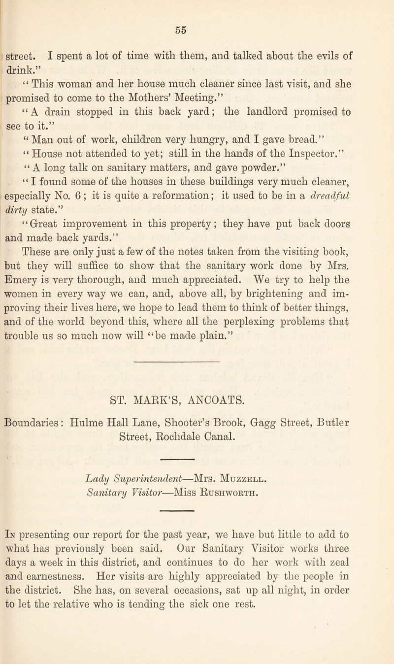 street. I spent a lot of time with them, and talked about the evils of drink.” “ This woman and her house much cleaner since last visit, and she promised to come to the Mothers’ Meeting.” “A drain stopped in this back yard; the landlord promised to see to it.” “ Man out of work, children very hungry, and I gave bread.” “ House not attended to yet; still in the hands of the Inspector.” “ A long talk on sanitary matters, and gave powder.” “ I found some of the houses in these buildings very much cleaner, especially No. 6 ; it is quite a reformation; it used to be in a dreadful dirty state.” “ Great improvement in this property; they have put backdoors and made back yards.” These are only just a few of the notes taken from the visiting book, but they will suffice to show that the sanitary work done by Mrs. Emery is very thorough, and much appreciated. We try to help the women in every way we can, and, above all, by brightening and im¬ proving their lives here, we hope to lead them to think of better things, and of the world beyond this, where all the perplexing problems that trouble us so much now will “be made plain.” ST. MARK’S, ANCOATS. Boundaries: Hulme Hall Lane, Shooter’s Brook, Gagg Street, Butler Street, Rochdale Canal. Lady Superintendent—Mrs. Muzzell. Sanitary Visitor—Miss Rushworth. In presenting our report for the past year, we have but little to add to what has previously been said. Our Sanitary Visitor works three days a week in this district, and continues to do her work with zeal and earnestness. Her visits are highly appreciated by the people in the district. She has, on several occasions, sat up all night, in order to let the relative who is tending the sick one rest.