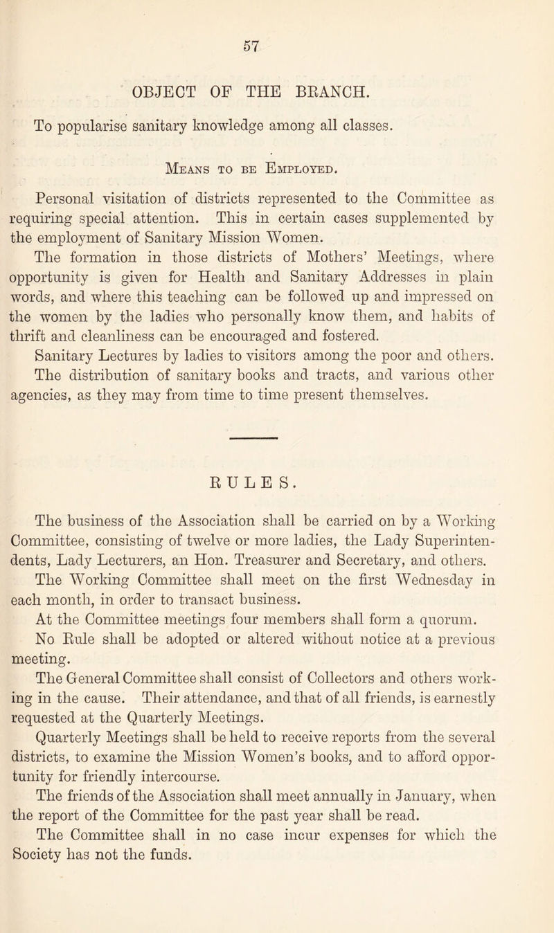 OBJECT OF THE BRANCH. To popularise sanitary knowledge among all classes. Means to be Employed. Personal visitation of districts represented to the Committee as requiring special attention. This in certain cases supplemented by the employment of Sanitary Mission Women. The formation in those districts of Mothers’ Meetings, where opportunity is given for Health and Sanitary Addresses in plain words, and where this teaching can be followed up and impressed on the women by the ladies who personally know them, and habits of thrift and cleanliness can be encouraged and fostered. Sanitary Lectures by ladies to visitors among the poor and others. The distribution of sanitary books and tracts, and various other agencies, as they may from time to time present themselves. RULES. The business of the Association shall be carried on by a Working Committee, consisting of twelve or more ladies, the Lady Superinten¬ dents, Lady Lecturers, an Hon. Treasurer and Secretary, and others. The Working Committee shall meet on the first Wednesday in each month, in order to transact business. At the Committee meetings four members shall form a quorum. No Rule shall be adopted or altered without notice at a previous meeting. The General Committee shall consist of Collectors and others work¬ ing in the cause. Their attendance, and that of all friends, is earnestly requested at the Quarterly Meetings. Quarterly Meetings shall be held to receive reports from the several districts, to examine the Mission Women’s books, and to afford oppor¬ tunity for friendly intercourse. The friends of the Association shall meet annually in January, when the report of the Committee for the past year shall be read. The Committee shall in no case incur expenses for which the Society has not the funds.