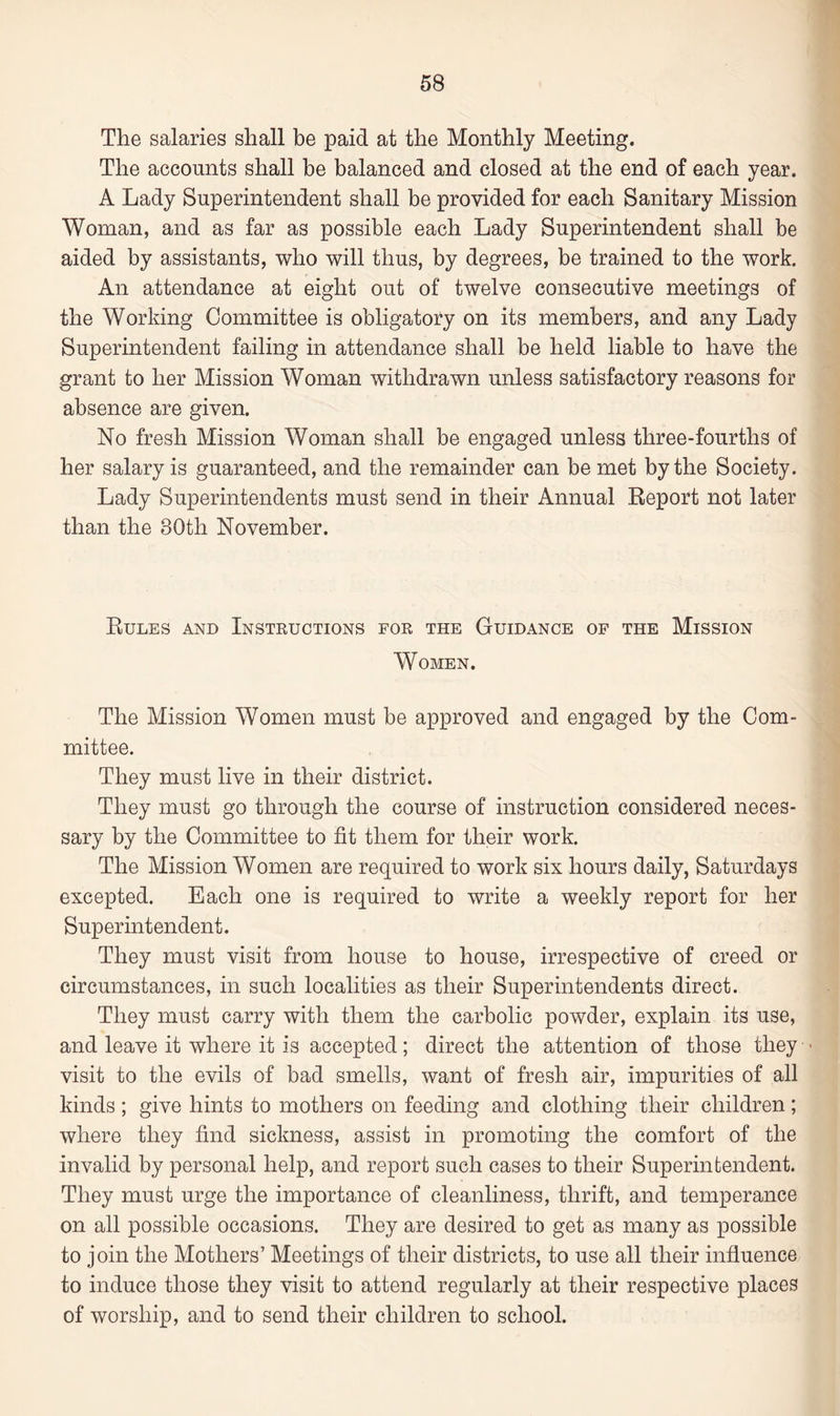 The salaries shall be paid at the Monthly Meeting. The accounts shall be balanced and closed at the end of each year. A Lady Superintendent shall be provided for each Sanitary Mission Woman, and as far as possible each Lady Superintendent shall be aided by assistants, who will thus, by degrees, be trained to the work. An attendance at eight out of twelve consecutive meetings of the Working Committee is obligatory on its members, and any Lady Superintendent failing in attendance shall be held liable to have the grant to her Mission Woman withdrawn unless satisfactory reasons for absence are given. No fresh Mission Woman shall be engaged unless three-fourths of her salary is guaranteed, and the remainder can be met by the Society. Lady Superintendents must send in their Annual Report not later than the 80th November. Rules and Instructions for the Guidance of the Mission Women. The Mission Women must be approved and engaged by the Com¬ mittee. They must live in their district. They must go through the course of instruction considered neces¬ sary by the Committee to fit them for their work. The Mission Women are required to work six hours daily, Saturdays excepted. Each one is required to write a weekly report for her Superintendent. They must visit from house to house, irrespective of creed or circumstances, in such localities as their Superintendents direct. They must carry with them the carbolic powder, explain its use, and leave it where it is accepted; direct the attention of those they • visit to the evils of bad smells, want of fresh air, impurities of all kinds ; give hints to mothers on feeding and clothing their children; where they find sickness, assist in promoting the comfort of the invalid by personal help, and report such cases to their Superintendent. They must urge the importance of cleanliness, thrift, and temperance on all possible occasions. They are desired to get as many as possible to join the Mothers’ Meetings of their districts, to use all their influence to induce those they visit to attend regularly at their respective places of worship, and to send their children to school.