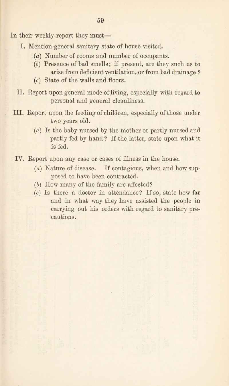 In their weekly report they must— I. Mention general sanitary state of house visited. (a) Number of rooms and number of occupants. (b) Presence of bad smells; if present, are they such as to arise from deficient ventilation, or from bad drainage ? (c) State of the walls and floors. II. Report upon general mode of living, especially with regard to personal and general cleanliness. III. Report upon the feeding of children, especially of those under two years old. (a) Is the baby nursed by the mother or partly nursed and partly fed by hand ? If the latter, state upon what it is fed. IV. Report upon any case or cases of illness in the house. (a) Nature of disease. If contagious, when and how sup¬ posed to have been contracted. (b) How many of the family are affected? (c) Is there a doctor in attendance? If so, state how far and in what way they have assisted the people in carrying out his orders with regard to sanitary pre¬ cautions.
