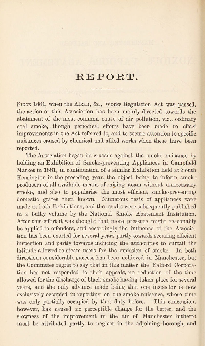 REPORT. Since 1881, when the Alkali, &c., Works Regulation Act was passed, the action of this Association has been mainly directed towards the abatement of the most common cause of air pollution, viz., ordinary coal smoke, though periodical efforts have been made to effect improvements in the Act referred to, and to secure attention to specific nuisances caused by chemical and allied works when these have been reported. The Association began its crusade against the smoke nuisance by holding an Exhibition of Smoke-preventing Appliances in Campfield Market in 1881, in continuation of a similar Exhibition held at South Kensington in the preceding year, the object being to inform smoke producers of all available means of raising steam without unnecessary smoke, and also to popularise the most efficient smoke-preventing domestic grates then known. Numerous tests of appliances were made at both Exhibitions, and the results were subsequently published in a bulky volume by the National Smoke Abatement Institution. After this effort it was thought that more pressure might reasonably be applied to offenders, and accordingly the influence of the Associa¬ tion has been exerted for several years partly towards securing efficient inspection and partly towards inducing the authorities to curtail the latitude allowed to steam users for the emission of smoke. In both directions considerable success has been achieved in Manchester, but the Committee regret to say that in this matter the Salford Corpora¬ tion has not responded to their appeals, no reduction of the time allowed for the discharge of black smoke having taken place for several years, and the only advance made being that one inspector is now exclusively occupied in reporting on the smoke nuisance, whose time was only partially occupied by that duty before. This concession, however, has caused no perceptible change for the better, and the slowness of the improvement in the air of Manchester hitherto must be attributed partly to neglect in the adjoining borough, and