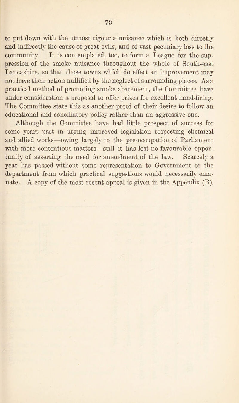 78 to put down with the utmost rigour a nuisance which is both directly and indirectly the cause of great evils, and of vast pecuniary loss to the community. It is contemplated, too, to form a League for the sup¬ pression of the smoke nuisance throughout the whole of South-east Lancashire, so that those towns which do effect an improvement may not have their action nullified by the neglect of surrounding places. As a practical method of promoting smoke abatement, the Committee have under consideration a proposal to offer prizes for excellent hand-firing. The Committee state this as another proof of their desire to follow an educational and conciliatory policy rather than an aggressive one. Although the Committee have had little prospect of success for some years past in urging improved legislation respecting chemical and allied works—owing largely to the pre-occupation of Parliament with more contentious matters—still it has lost no favourable oppor¬ tunity of asserting the need for amendment of the law. Scarcely a year has passed without some representation to Government or the department from which practical suggestions would necessarily ema¬ nate. A copy of the most recent appeal is given in the Appendix (B).