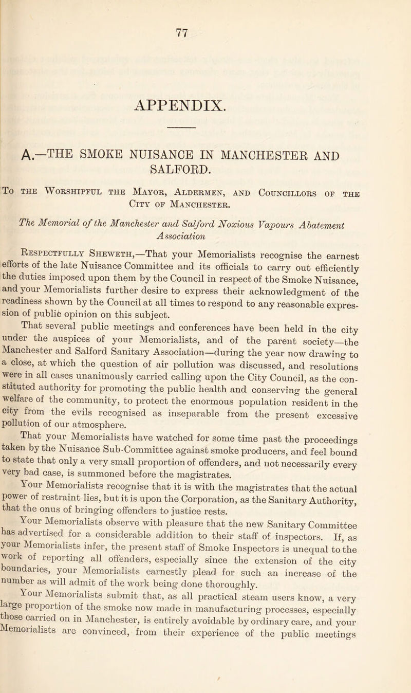 APPENDIX. A—the SMOKE NUISANCE IN MANCHESTER AND SALFORD. To THE WORSHIPFUL THE MAYOR, ALDERMEN, AND COUNCILLORS OF THE City of Manchester. The Memorial of the Manchester and, Salford Noxious Vapours Abatement Association Respectfully Sheweth,—That your Memorialists recognise the earnest efforts of the late Nuisance Committee and its officials to carry out efficiently the duties imposed upon them by the Council in respect of the Smoke Nuisance, and your Memorialists further desire to express their acknowledgment of the readiness shown by the Council at all times to respond to any reasonable expres¬ sion of public opinion on this subject. That several public meetings and conferences have been held in the city under the auspices of your Memorialists, and of the parent society_the Manchester and Salford Sanitary Association—during the year now drawing to a close, at which the question of air pollution was discussed, and resolutions were in all cases unanimously carried calling upon the City Council, as the con¬ stituted authority for promoting the public health and conserving the general welfare of the community, to protect the enormous population resident in the city from the evils recognised as inseparable from the present excessive pollution of our atmosphere. That your Memorialists have watched for some time past the proceedings taken by the Nuisance Sub-Committee against smoke producers, and feel bound to state that only a very small proportion of offenders, and not necessarily every very bad case, is summoned before the magistrates. Your Memorialists recognise that it is with the magistrates that the actual power of restraint lies, but it is upon the Corporation, as the Sanitary Authority, that the onus of bringing offenders to justice rests. Your Memorialists observe with pleasure that the new Sanitary Committee has advertised for a considerable addition to their staff of inspectors. If, as your Memorialists infer, the present staff of Smoke Inspectors is unequal to the work of reporting all offenders, especially since the extension of the city boundaries, your Memorialists earnestly plead for such an increase of the number as will admit of the work being done thoroughly. 1 our Memorialists submit that, as all practical steam users know, a very ■ arge proportion of the smoke now made in manufacturing processes, especially t ose carried on in Manchester, is entirely avoidable by ordinary care, and your Memorialists are convinced, from their experience of the public meetings