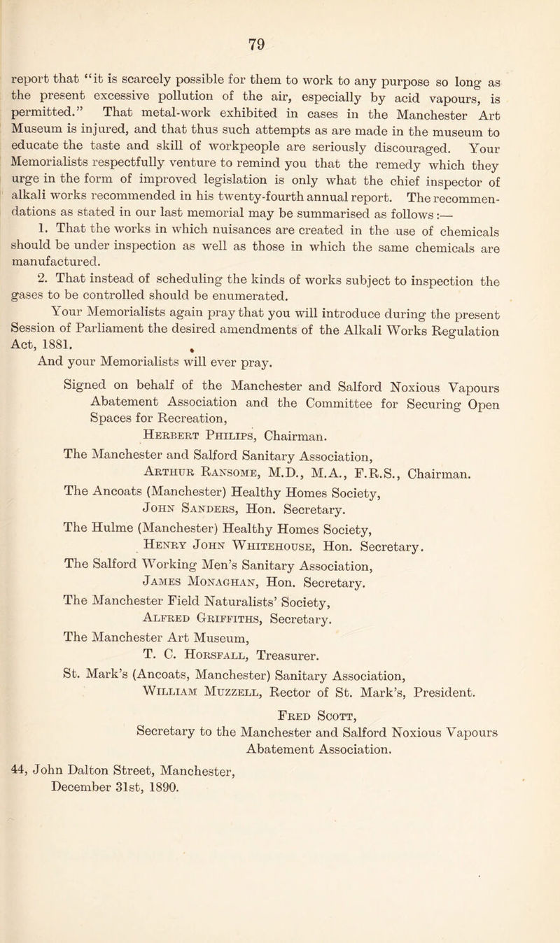 report that “it is scarcely possible for them to work to any purpose so long as the present excessive pollution of the air, especially by acid, vapours, is permitted. That metal-work exhibited in cases in the Manchester Art Museum is injured, and that thus such attempts as are made in the museum to educate the taste and skill of workpeople are seriously discouraged. Your Memorialists respectfully venture to remind you that the remedy which they urge in the form of improved legislation is only what the chief inspector of alkali works recommended in his twenty-fourth annual report. The recommen¬ dations as stated in our last memorial may be summarised as follows:— 1. That the works in which nuisances are created in the use of chemicals should be under inspection as well as those in which the same chemicals are manufactured. 2. That instead of scheduling the kinds of works subject to inspection the gases to be controlled should be enumerated. \ our Memorialists again pray that you will introduce during the present Session of Parliament the desired amendments of the Alkali Works Regulation Act, 1881. % And your Memorialists will ever pray. Signed on behalf of the Manchester and Salford Noxious Vapours Abatement Association and the Committee for Securing Open Spaces for Recreation, Herbert Philips, Chairman. The Manchester and Salford Sanitary Association, Arthur Ransome, M.D., M.A., F.R.S., Chairman. The Ancoats (Manchester) Healthy Homes Society, John Sanders, Hon. Secretary. The Hulme (Manchester) Healthy Homes Society, Henry John Whitehouse, Hon. Secretary. The Salford Working Men’s Sanitary Association, James Monaghan, Hon. Secretary. The Manchester Field Naturalists’ Society, Alered Griffiths, Secretary. The Manchester Art Museum, T. C. Horsfall, Treasurer. St. Mark’s (Ancoats, Manchester) Sanitary Association, William Muzzell, Rector of St. Mark’s, President. Fred Scott, Secretary to the Manchester and Salford Noxious Vapours Abatement Association. 44, John Dalton Street, Manchester, December 31st, 1890.