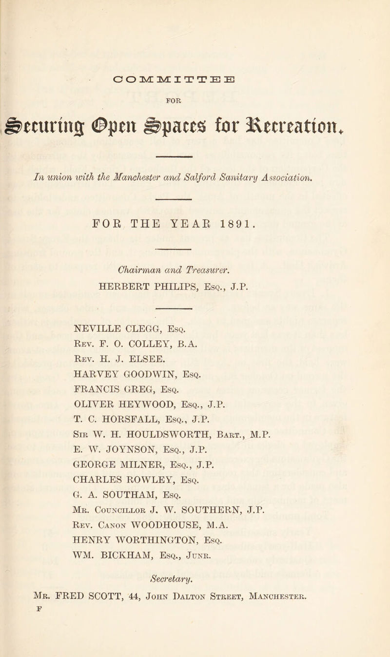 COMMITTEE FOR ecurtng 0peit Spaces for Recreation* In union with the Manchester and Salford Sanitary Association. FOR THE YEAR 1891. Chairman and Treasurer. HERBERT PHILIPS, Esq., J.P. NEVILLE CLEGG, Esq. Rey. F. O. COLLEY, B.A. Rev. H. J. ELSEE. HARVEY GOODWIN, Esq. FRANCIS GREG, Esq. OLIVER HEYWOOD, Esq., J.P. T. C. HORSFALL, Esq., J.P. Sir W. H. HOULDSWORTH, Bart., M.P. E. W. JOYNSON, Esq., J.P. GEORGE MILNER, Esq., J.P. CHARLES ROWLEY, Esq. G. A. SOUTHAM, Esq. Mr. Councillor J. W. SOUTHERN, J.P. Rey. Canon WOODHOUSE, M.A. HENRY WORTHINGTON, Esq. WM. BICKHAM, Esq., June. Secretary. Mr. FRED SCOTT, 44, John Dalton Street, Manchester. f