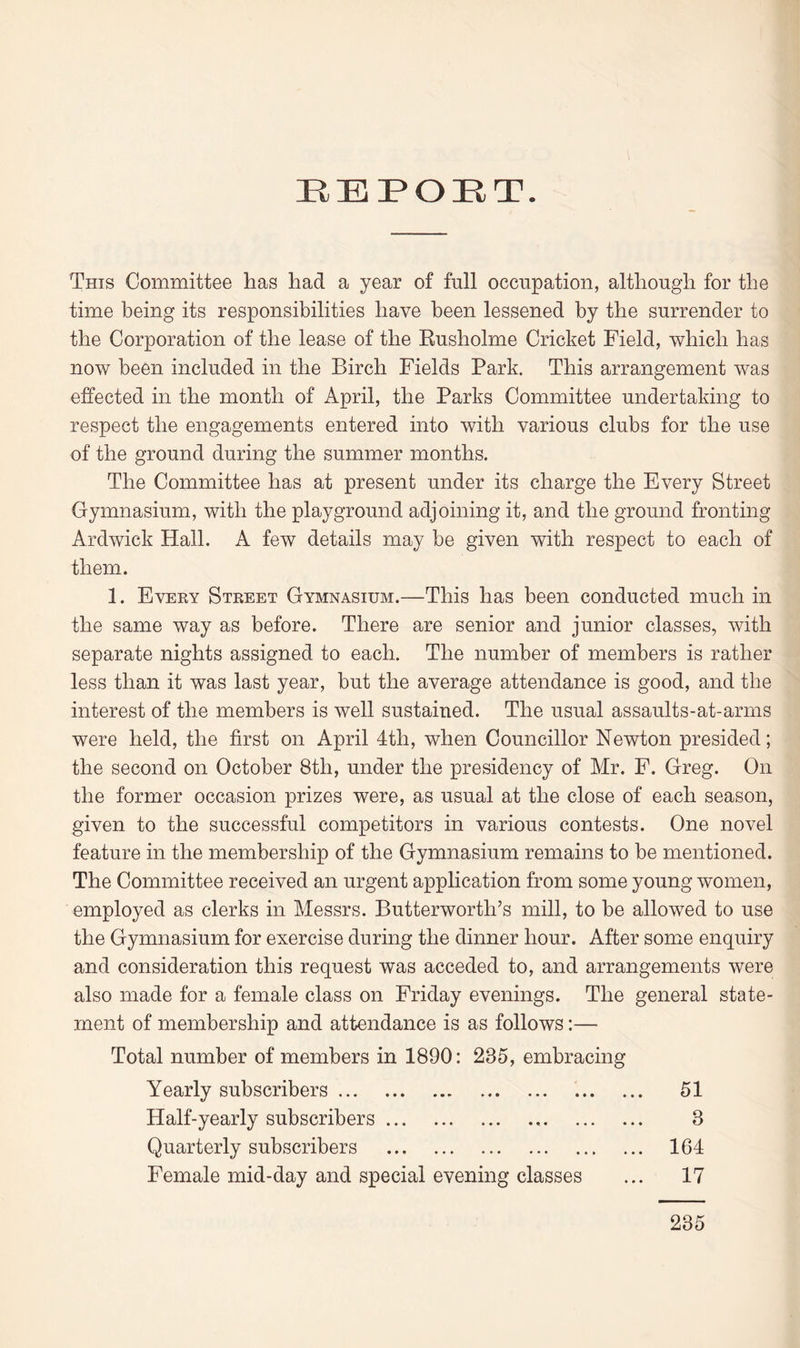 EEPOET. This Committee has had a year of full occupation, although for the time being its responsibilities have been lessened by the surrender to the Corporation of the lease of the Rusholme Cricket Field, which has now been included in the Birch Fields Park. This arrangement was effected in the month of April, the Parks Committee undertaking to respect the engagements entered into with various clubs for the use of the ground during the summer months. The Committee has at present under its charge the Every Street Gymnasium, with the playground adjoining it, and the ground fronting Ardwick Hall. A few details may be given with respect to each of them. 1. Every Street Gymnasium.—This has been conducted much in the same way as before. There are senior and junior classes, with separate nights assigned to each. The number of members is rather less than it was last year, but the average attendance is good, and the interest of the members is well sustained. The usual assaults-at-arms were held, the first on April 4th, when Councillor Newton presided; the second on October 8th, under the presidency of Mr. F. Greg. On the former occasion prizes were, as usual at the close of each season, given to the successful competitors in various contests. One novel feature in the membership of the Gymnasium remains to be mentioned. The Committee received an urgent application from some young women, employed as clerks in Messrs. Butterwortli’s mill, to be allowed to use the Gymnasium for exercise during the dinner hour. After some enquiry and consideration this request was acceded to, and arrangements were also made for a female class on Friday evenings. The general state¬ ment of membership and attendance is as follows:— Total number of members in 1890: 235, embracing Yearly subscribers. 51 Half-yearly subscribers. 3 Quarterly subscribers . 164 Female mid-day and special evening classes ... 17 235