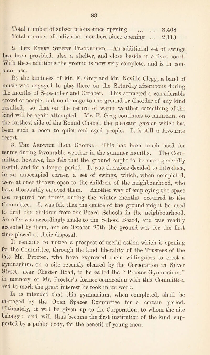 Total number of subscriptions since opening .. 3,408 Total number of individual members since opening ... 2,113 2. The Every Street Playground.—An additional set of swings lias been provided, also a shelter, and close beside it a fives court. With these additions the ground is now very complete, and is in con¬ stant use. By the kindness of Mr. F. Greg and Mr. Neville Clegg, a band of music was engaged to play there on the Saturday afternoons during the months of September and October. This attracted a considerable crowd of people, but no damage to the ground or disorder of any kind resulted; so that on the return of warm weather something of the kind will be again attempted. Mr. F. Greg continues to maintain, on the furthest side of the Round Chapel, the pleasant garden which has been such a boon to quiet and aged people. It is still a favourite resort. 3. The Ardwick Hall Ground.—This has been much used for tennis during favourable weather in the summer months. The Com¬ mittee, however, has felt that the ground ought to be more generally useful, and for a longer period. It was therefore decided to introduce, in an unoccupied corner, a set of swings, which, when completed, were at once thrown open to the children of the neighbourhood, who have thoroughly enjoyed them. Another way of employing the space not required for tennis during the winter months occurred to the Committee. It was felt that the centre of the ground might be used to drill the children from the Board Schools in the neighbourhood. An offer was accordingly made to the School Board, and was readily accepted by them, and on October 20th the ground was for the first time placed at their disposal. It remains to notice a prospect of useful action which is opening for the Committee, through the kind liberality of the Trustees of the late Mr. Procter, who have expressed their willingness to erect a gymnasium, on a site recently cleared by the Corporation in Silver Street, near Chester Road, to be called the <£ Procter Gymnasium,” in memory of Mr. Procter’s former connection with this Committee, and to mark the great interest he took in its work. It is intended that this gymnasium, when completed, shall be managed by the Open Spaces Committee for a certain period. Ultimately, it will be given up to the Corporation, to whom the site belongs ; and will thus become the first institution of the kind, sup¬ ported by a public body, for the benefit of young men.