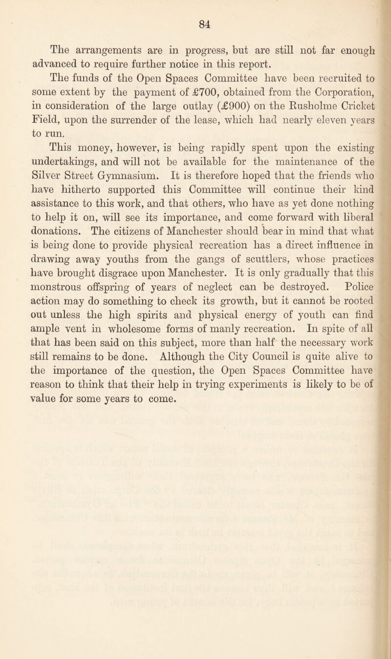The arrangements are in progress, but are still not far enough advanced to require further notice in this report. The funds of the Open Spaces Committee have been recruited to some extent by the payment of £700, obtained from the Corporation, in consideration of the large outlay (£900) on the Rusholme Cricket Field, upon the surrender of the lease, which had nearly eleven years to run. This money, however, is being rapidly spent upon the existing undertakings, and will not be available for the maintenance of the Silver Street Gymnasium. It is therefore hoped that the friends who have hitherto supported this Committee will continue their kind assistance to this work, and that others, who have as yet done nothing to help it on, will see its importance, and come forward with liberal donations. The citizens of Manchester should bear in mind that what is being done to provide physical recreation has a direct influence in drawing away youths from the gangs of scuttlers, whose practices have brought disgrace upon Manchester. It is only gradually that this monstrous offspring of years of neglect can be destroyed. Police action may do something to check its growth, but it cannot be rooted out unless the high spirits and physical energy of youth can find ample vent in wholesome forms of manly recreation. In spite of all that has been said on this subject, more than half the necessary work still remains to be done. Although the City Council is quite alive to the importance of the question, the Open Spaces Committee have reason to think that their help in trying experiments is likely to be of value for some years to come.