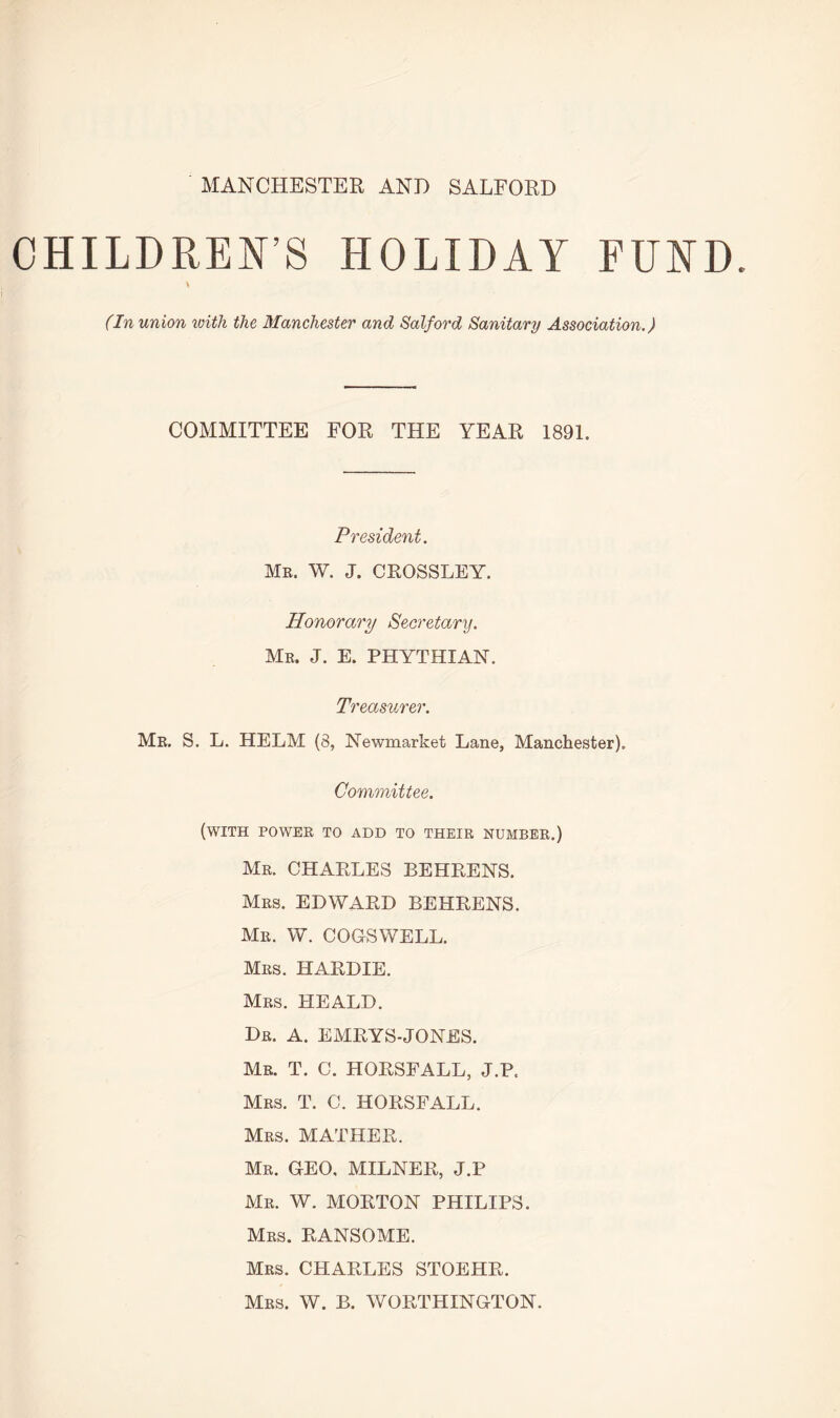 MANCHESTER AND SALFORD CHILDREN S HOLIDAY FUND. (In union with the Manchester and Salford Sanitary Association.) COMMITTEE FOR THE YEAR 1891. President. Me. W. J. CROSSLEY. Honorary Secretary. Me. J. E. PHYTHIAN. Treasurer. Me. S. L. HELM (8, Newmarket Lane, Manchester). Committee. (with powee to add to theie numbee.) Me. CHARLES BEHRENS. Mes. EDWARD BEHRENS. Me. W. COGSWELL. Mes. HARDIE. Mes. HEALD. De. A. EMRYS-JONES. Me. T. C. HORSFALL, J.P, Mes. T. C. HORSFALL. Mes. MATHER. Me. GEO, MILNER, J.P Me. W. MORTON PHILIPS. Mes. RANSOME. Mes. CHARLES STOEHR. Mes. W. B. WORTHINGTON.