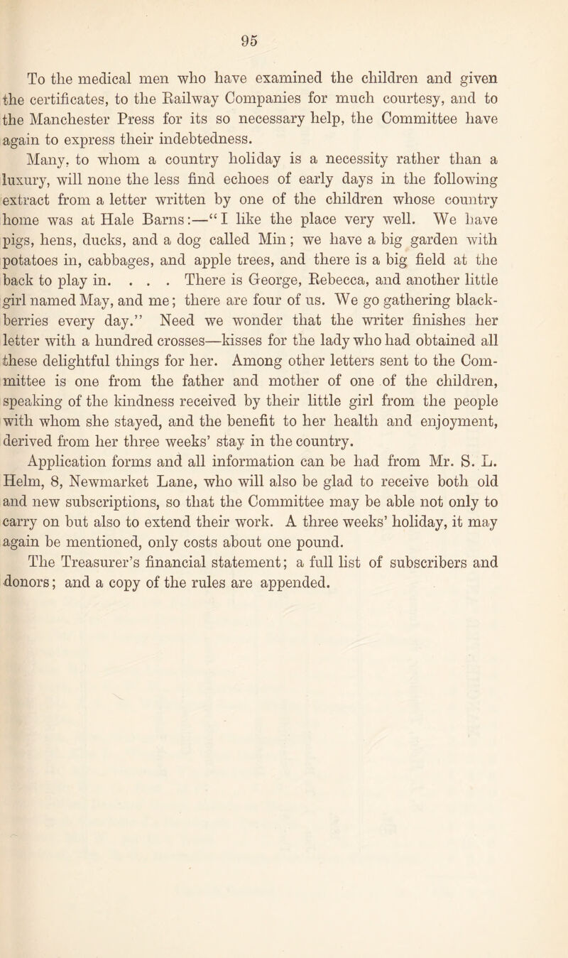 To the medical men who have examined the children and given the certificates, to the Railway Companies for much courtesy, and to the Manchester Press for its so necessary help, the Committee have again to express their indebtedness. Many, to whom a country holiday is a necessity rather than a luxury, will none the less find echoes of early days in the following extract from a letter written by one of the children whose country home was at Hale Barns:—“I like the place very well. We have pigs, hens, ducks, and a dog called Min; we have a big garden with potatoes in, cabbages, and apple trees, and there is a big field at the back to play in. ... There is George, Rebecca, and another little girl named May, and me; there are four of us. We go gathering black¬ berries every day.” Need we wonder that the writer finishes her letter with a hundred crosses—kisses for the lady who had obtained all these delightful things for her. Among other letters sent to the Com¬ mittee is one from the father and mother of one of the children, speaking of the kindness received by their little girl from the people with whom she stayed, and the benefit to her health and enjoyment, derived from her three weeks’ stay in the country. Application forms and all information can be had from Mr. S. L. Helm, 8, Newmarket Lane, who will also be glad to receive both old and new subscriptions, so that the Committee may be able not only to carry on but also to extend their work. A three weeks’ holiday, it may again be mentioned, only costs about one pound. The Treasurer’s financial statement; a full list of subscribers and donors; and a copy of the rules are appended.