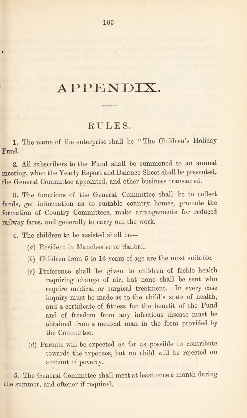 APPENDIX. RULES. 1. The name of the enterprise shall be “The Children’s Holiday Fund.” 2. All subscribers to the Fund shall be summoned to an annual meeting, when the Yearly Eeport and Balance Sheet shall be presented, the General Committee appointed, and other business transacted. 8. The functions of the General Committee shall be to collect funds, get information as to suitable country homes, promote the formation of Country Committees, make arrangements for reduced railway fares, and generally to carry out the work. 4. The children to be assisted shall be— (a) Resident in Manchester or Salford. (b) Children from 5 to 13 years of age are the most suitable. (c) Preference shall be given to children of feeble health requiring change of air, but none shall be sent who require medical or surgical treatment. In every case inquiry must be made as to the child’s state of health, and a certificate of fitness for the benefit of the Fund and of freedom from any infectious disease must be obtained from a medical man in the form provided by the Committee. (d) Parents will be expected as far as possible to contribute towards the expenses, but no child will be rejected on account of poverty. 5. The General Committee shall meet at least once a month during the summer, and oftener if required.