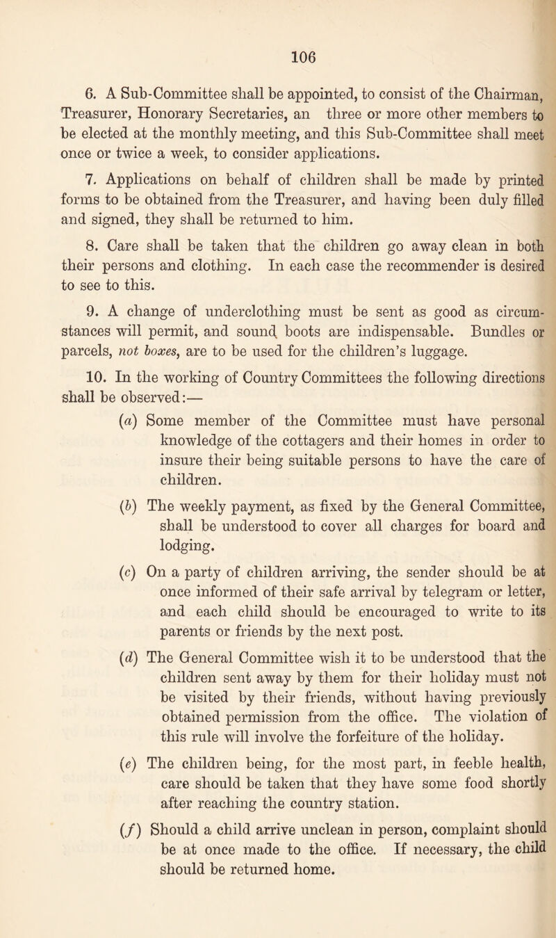 6. A Sub-Committee shall be appointed, to consist of the Chairman, Treasurer, Honorary Secretaries, an three or more other members to be elected at the monthly meeting, and this Sub-Committee shall meet once or twice a week, to consider applications. 7. Applications on behalf of children shall be made by printed forms to be obtained from the Treasurer, and having been duly filled and signed, they shall be returned to him. 8. Care shall be taken that the children go away clean in both their persons and clothing. In each case the recommender is desired to see to this. 9. A change of underclothing must be sent as good as circum¬ stances will permit, and sound, boots are indispensable. Bundles or parcels, not boxes, are to be used for the children’s luggage. 10. In the working of Country Committees the following directions shall be observed:— (a) Some member of the Committee must have personal knowledge of the cottagers and their homes in order to insure their being suitable persons to have the care of children. (b) The weekly payment, as fixed by the General Committee, shall be understood to cover all charges for board and lodging. (c) On a party of children arriving, the sender should be at once informed of their safe arrival by telegram or letter, and each child should be encouraged to write to its parents or friends by the next post. (d) The General Committee wish it to be understood that the children sent away by them for their holiday must not be visited by their friends, without having previously obtained permission from the office. The violation of this rule will involve the forfeiture of the holiday. (e) The children being, for the most part, in feeble health, care should be taken that they have some food shortly after reaching the country station. (/) Should a child arrive unclean in person, complaint should be at once made to the office. If necessary, the child should be returned home.