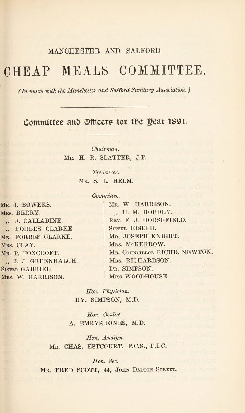 MANCHESTER AND SALFORD CHEAP MEALS COMMITTEE. (In union with the Manchester and Salford Sanitary Association.) Committee ant) ©fficers foe tbe Jgear 1891. Chairman. Mr. H. R. SLATTER, J.P. Treasurer. Mr. S. L. HELM. Mr. J. BOWERS. Mrs. BERRY. „ J. CALLADINE. „ FORBES CLARKE. Mr. FORBES CLARKE. Mrs. CLAY. Mr. P. FOXCROFT. „ J. J. GREENHALGH. Sister GABRIEL. Mrs. W. HARRISON. Committee. Mr. W. HARRISON. „ H. M. HOBDEY. Rev. F. J. HORSEFIELD. Sister JOSEPH. Mr, JOSEPH KNIGHT. Mrs. McKERROW. Mr. Councillor RICHD. NEWTON. Mrs. RICHARDSON. Dr. SIMPSON. Miss WOODHOUSE. Hon. Physician. HY. SIMPSON, M.D. Hon. Oculist. A. EMRYS-JONES, M.D. Hon. Analyst. Mr. CHAS. ESTCOURT, F.C.S., F.I.C. Hon. Sec. Mr. FRED SCOTT, 44, John Dalton Street.
