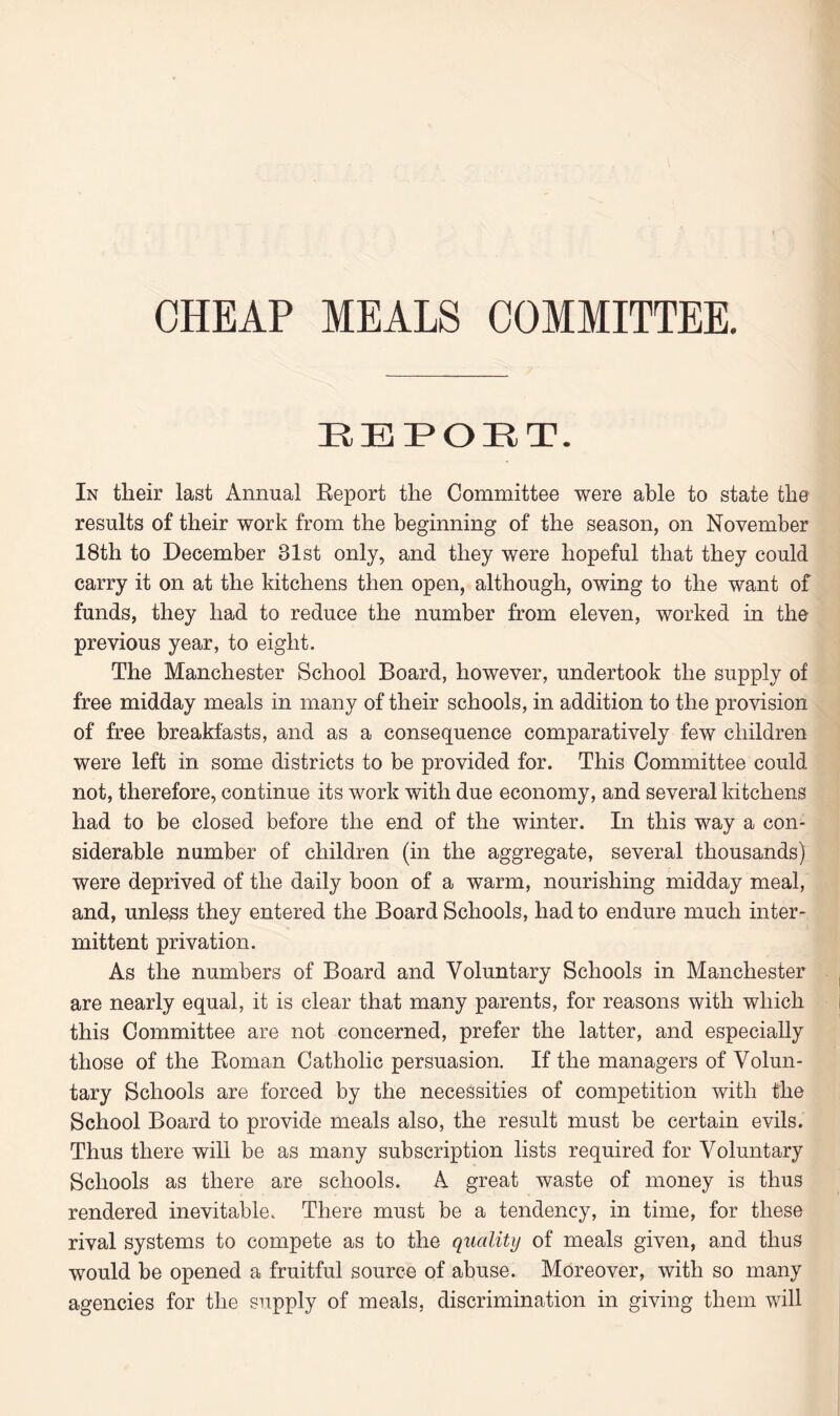 CHEAP MEALS COMMITTEE. EEPOET. In tlieir last Annual Report the Committee were able to state the results of their work from the beginning of the season, on November 18th to December 31st only, and they were hopeful that they could carry it on at the kitchens then open, although, owing to the want of funds, they had to reduce the number from eleven, worked in the previous year, to eight. The Manchester School Board, however, undertook the supply of free midday meals in many of their schools, in addition to the provision of free breakfasts, and as a consequence comparatively few children were left in some districts to be provided for. This Committee could not, therefore, continue its work with due economy, and several kitchens had to be closed before the end of the winter. In this way a con¬ siderable number of children (in the aggregate, several thousands) were deprived of the daily boon of a warm, nourishing midday meal, and, unless they entered the Board Schools, had to endure much inter¬ mittent privation. As the numbers of Board and Voluntary Schools in Manchester are nearly equal, it is clear that many parents, for reasons with which this Committee are not concerned, prefer the latter, and especially those of the Roman Catholic persuasion. If the managers of Volun¬ tary Schools are forced by the necessities of competition with the School Board to provide meals also, the result must be certain evils. Thus there will be as many subscription lists required for Voluntary Schools as there are schools. A great waste of money is thus rendered inevitable. There must be a tendency, in time, for these rival systems to compete as to the quality of meals given, and thus would be opened a fruitful source of abuse. Moreover, with so many agencies for the supply of meals, discrimination in giving them will