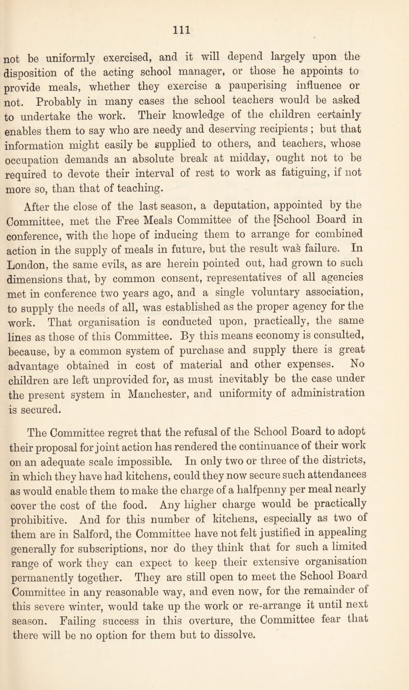 not be uniformly exercised, and it will depend largely upon the disposition of the acting school manager, or those he appoints to provide meals, whether they exercise a pauperising influence or not. Probably in many cases the school teachers would be asked to undertake the work. Their knowledge of the children certainly enables them to say who are needy and deserving recipients; but that information might easily be supplied to others, and teachers, whose occupation demands an absolute break at midday, ought not to be required to devote their interval of rest to work as fatiguing, if not more so, than that of teaching. After the close of the last season, a deputation, appointed by the Committee, met the Free Meals Committee of the gSchool Board in conference, with the hope of inducing them to arrange for combined action in the supply of meals in future, but the result was failure. In London, the same evils, as are herein pointed out, had grown to such dimensions that, by common consent, representatives of all agencies met in conference two years ago, and a single voluntary association, to supply the needs of all, was established as the proper agency for the work. That organisation is conducted upon, practically, the same lines as those of this Committee. By this means economy is consulted, because, by a common system of purchase and supply there is great advantage obtained in cost of material and other expenses. No children are left unprovided for, as must inevitably be the case under the present system in Manchester, and uniformity of administration is secured. The Committee regret that the refusal of the School Board to adopt their proposal for joint action has rendered the continuance of their work on an adequate scale impossible. In only two or three of the districts, in which they have had kitchens, could they now secure such attendances as would enable them to make the charge of a halfpenny per meal nearly cover the cost of the food. Any higher charge would be practically prohibitive. And for this number of kitchens, especially as two of them are in Salford, the Committee have not felt justified in appealing generally for subscriptions, nor do they think that for such a limited range of work they can expect to keep their extensive organisation permanently together. They are still open to meet the School Board Committee in any reasonable way, and even now, for the remainder of this severe winter, would take up the work or re-arrange it until next season. Failing success in this overture, the Committee fear that there will be no option for them but to dissolve.