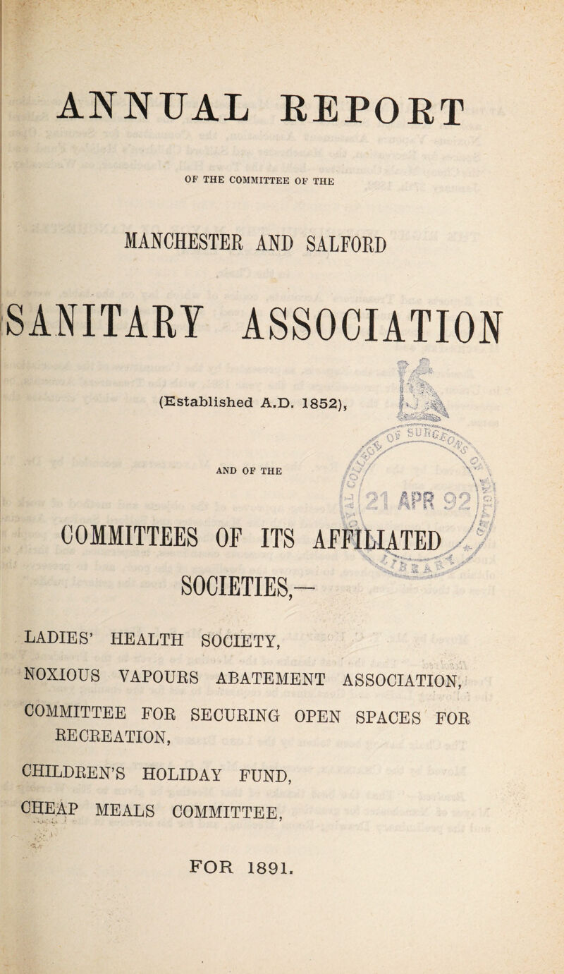 ANNUAL REPOET OF THE COMMITTEE OF THE MANCHESTER AND SALFORD SANITARY ASSOCIATION (Established A.D. 1852) AND OF THE COMMITTEES OF ITS AFFILIATED 4 SOCIETIES- LADIES’ HEALTH SOCIETY, • *• f. 1. • ' *. 4-4 v- NOXIOUS VAPOURS ABATEMENT ASSOCIATION, COMMITTEE FOR SECURING OPEN SPACES FOR RECREATION, CHILDREN’S HOLIDAY FUND, CHEAP MEALS COMMITTEE, FOR 1891.