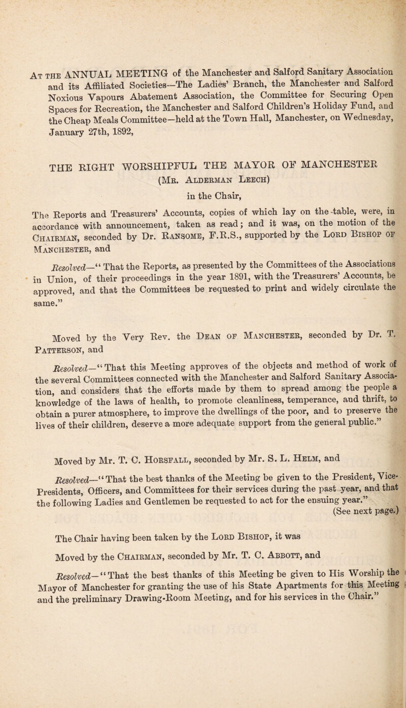 At the ANNUAL MEETING of the Manchester and Salford Sanitary Association and its Affiliated Societies—The Ladies’ Branch, the Manchester and Salford Noxious Vapours Abatement Association, the Committee for Securing Open Spaces for Recreation, the Manchester and Salford Children’s Holiday Fund, and the Cheap Meals Committee—held at the Town Hall, Manchester, on Wednesday, January 27th, 1892, THE RIGHT WORSHIPFUL THE MAYOR OF MANCHESTER (Mr. Alderman Leech) in the Chair, The Reports and Treasurers’ Accounts, copies of which lay on the-table, were, in accordance with announcement, taken as read; and it was, on the motion of the Chairman, seconded by Ur. Ransome, F.R.S., supported by the Lord Bishop of Manchester, and Resolved—“ That the Reports, as presented by the Committees of the Associations in Union, of their proceedings in the year 1891, with the Treasurers’ Accounts, be approved,5 and that the Committees be requested to print and widely circulate the same.” Moved by the Very Rev. the Dean of Manchester, seconded by Ur. T. Patterson, and Resolved—'“ That this Meeting approves of the objects and method of work of the several Committees connected with the Manchester and Salford Sanitary Associa¬ tion, and considers that the efforts made by them to spread among the people a knowledge of the laws of health, to promote cleanliness, temperance, and thrift, to obtain a purer atmosphere, to improve the dwellings of the poor, and to preserve the lives of their children, deserve a more adequate support from the general public.” Moved by Mr. T. C. Horsfall, seconded by Mr. S. L. Helm, and Resolved—“ That the best thanks of the Meeting be given to the President, Vice- Presidents, Officers, and Committees for their services during the past year, and that the following Ladies and Gentlemen be requested to act for the ensuing year.” (See next page.) The Chair having been taken by the Lord Bishop, it was Moved by the Chairman, seconded by Mr. T. C. Abbott, and Resolved— “ That the best thanks of this Meeting be given to His Worship the Mayor of Manchester for granting the use of his State Apartments for this Meeting and the preliminary Urawing-Room Meeting, and for his services in the Chair.”