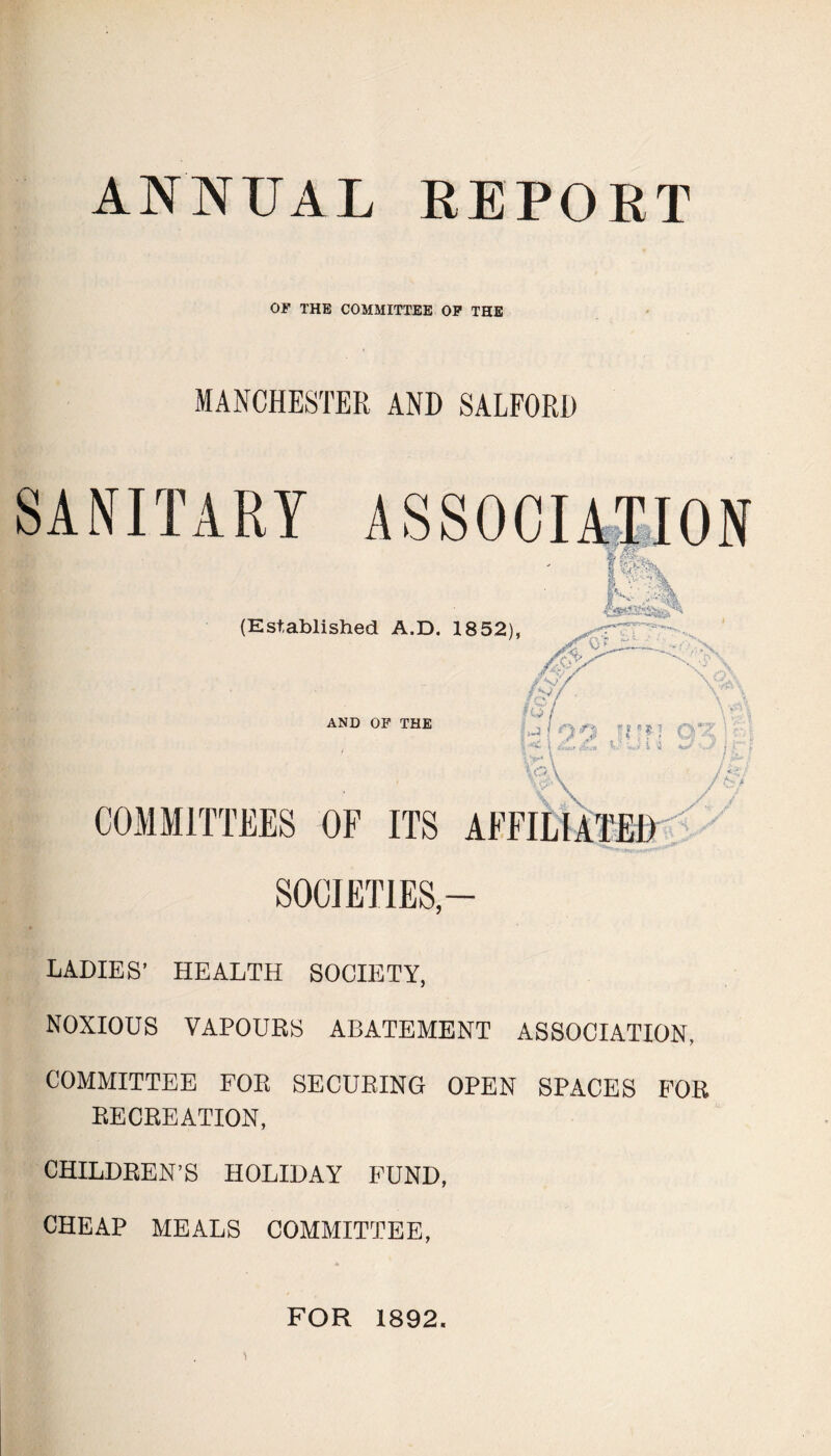 ANNUAL REPORT OF THE COMMITTEE OF THE MANCHESTER AND SALFORD LADIES’ HEALTH SOCIETY, NOXIOUS VAPOURS ABATEMENT ASSOCIATION, COMMITTEE FOR SECURING OPEN SPACES FOR RECREATION, CHILDREN’S HOLIDAY FUND, CHEAP MEALS COMMITTEE, FOR 1892.