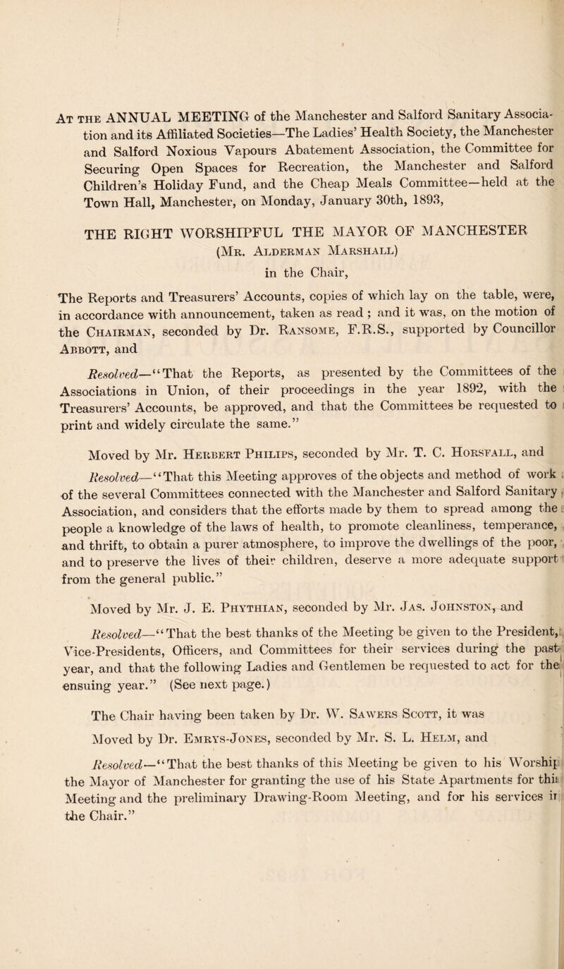 At the ANNUAL MEETING of the Manchester and Salford Sanitary Associa¬ tion and its Affiliated Societies—The Ladies’ Health Society, the Manchester and Salford Noxious Vapours Abatement Association, the Committee for Securing Open Spaces for Recreation, the Manchester and Salford Children’s Holiday Fund, and the Cheap Meals Committee—held at the Town Hall, Manchester, on Monday, January 30th, 1893, THE RIGHT WORSHIPFUL THE MAYOR OF MANCHESTER (Mr. Alderman Marshall) in the Chair, The Reports and Treasurers’ Accounts, copies of which lay on the table, were, in accordance with announcement, taken as read ; and it was, on the motion of the Chairman, seconded by Dr. Ransome, F.R.S., supported by Councillor Abbott, and Resolved—“ That the Reports, as presented by the Committees of the Associations in Union, of their proceedings in the year 1892, with the Treasurers’ Accounts, be approved, and that the Committees be requested to print and widely circulate the same.” Moved by Mr. Herbert Philips, seconded by Mr. T. C. Horsfall, and Resolved—‘‘ That this Meeting approves of the objects and method of work of the several Committees connected with the Manchester and Salford Sanitary Association, and considers that the efforts made by them to spread among the people a knowledge of the laws of health, to promote cleanliness, temperance, and thrift, to obtain a purer atmosphere, to improve the dwellings of the poor, and to preserve the lives of their children, deserve a more adequate support from the general public.” Moved by Mr. J. E. Phythian, seconded by Mr. Jas. Johnston, and Resolved—‘ ‘ That the best thanks of the Meeting be given to the President, Vice-Presidents, Officers, and Committees for their services during the past year, and that the following Ladies and Gentlemen be requested to act for the ensuing year.” (See next page.) The Chair having been taken by Dr. W. Sawers Scott, it was Moved by Dr. Emrys-Jones, seconded by Mr. S. L. Helm, and Resolved—“That the best thanks of this Meeting be given to his Worship the Mayor of Manchester for granting the use of his State Apartments for thiii Meeting and the preliminary Drawing-Room Meeting, and for his services ir the Chair.”