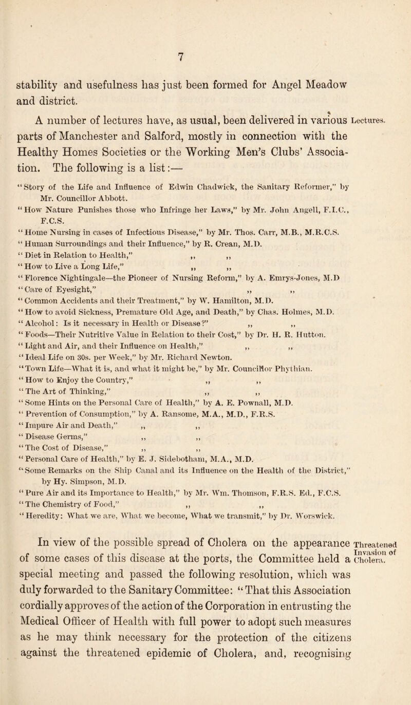 stability and usefulness lias just been formed for Angel Meadow and district. A number of lectures have, as usual, been delivered in various Lectures, parts of Manchester and Salford, mostly in connection with the Healthy Homes Societies or the Working Men’s Clubs’ Associa¬ tion. The following is a list:— “Story of the Life and Influence of Edwin Chadwick, the Sanitary Reformer,” by Mr. Councillor Abbott. “How Nature Punishes those who Infringe her Laws,” by Mr. John Angell, F.I.C., F.C.S. “Home Nursing in cases of Infectious Disease,” by Mr. Thos. Carr, M.B., M.R.C.S. “ Human Surroundings and their Influence,” by R. Crean, M.D. “ Diet in Relation to Health, ,, ,, “ How to Live a Long Life,” „ „ “Florence Nightingale—the Pioneer of Nursing Reform,” by A. Emrys-Jones, M.D “ Care of Eyesight,” „ ,, “ Common Accidents and their Treatment,” by W. Hamilton, M.D. “ How to avoid Sickness, Premature Old Age, and Death,” by Chas. Holmes, M.D. “Alcohol: Is it necessary in Health or Disease ?” ,, ,, “Foods—Their Nutritive Value in Relation to their Cost,” by Dr. H. R. Hutton. “Light and Air, and their Influence on Health,” ,, ,, “ Ideal Life on 30s. per Week,” by Mr. Richard Newton. “Town Life—What it is, and what it might be,” by Mr. Councillor Phythian. “ How to Enjoy the Country,” ,, ,, “ The Art of Thinking,” ,, ,, “ Some Hints on the Personal Care of Health,” by A. E. Pownall, M.D. “ Prevention of Consumption,” by A. Ransome, M.A., M.D., F.R.S. “ Impure Air and Death,” ,, ,, “ Disease Genus,” ,, ,, “ The Cost of Disease,” ,, ,, “Personal Care of Health,” by E. J. Sidebotham, M.A., M.D. “Some Remarks on the Ship Canal and its Influence on the Health of the District,” by Hy. Simpson, M. D. “Pure Air and its Importance to Health,” by Mr. Wm. Thomson, F.R.S. Ed., F.C.S. “ The Chemistry of Food,” ,, ,, “Heredity: What we are, What we become, What we transmit,” by Dr. Worswiek. In view of the possible spread of Cholera on the appearance Threatened Invasion of some cases of this disease at the ports, the Committee held a cholera, special meeting and passed the following resolution, which was duly forwarded to the Sanitary Committee: “ That this Association cordially approves of the action of the Corporation in entrusting the Medical Officer of Health with full power to adopt such measures as he may think necessary for the protection of the citizens against the threatened epidemic of Cholera, and, recognising
