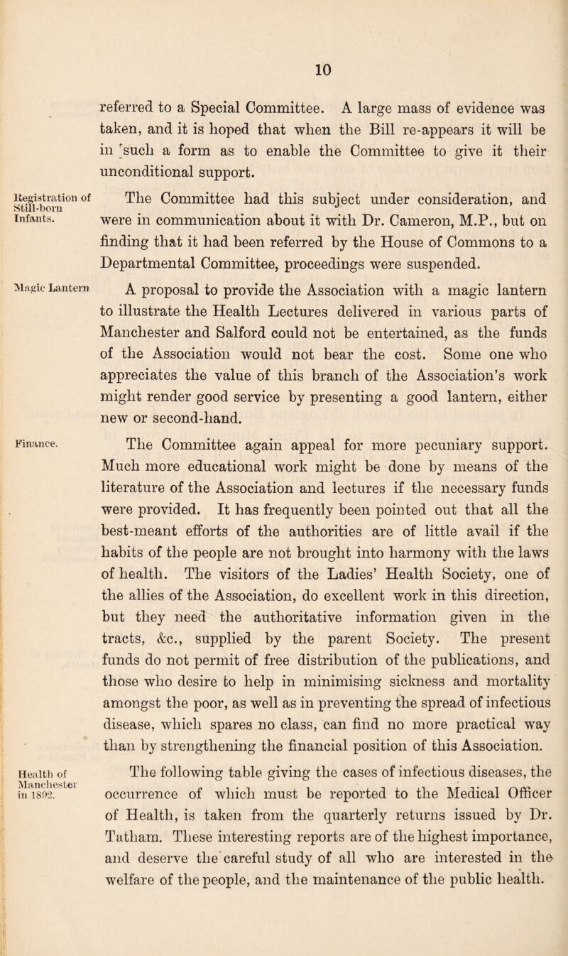 Registration of Still-born Infants. Magic Lantern Finance. Health of Manchester in 1892. referred to a Special Committee. A large mass of evidence was taken, and it is hoped that when the Bill re-appears it will be in 'such a form as to enable the Committee to give it their unconditional support. The Committee had this subject under consideration, and were in communication about it with Dr. Cameron, M.P., but on finding that it had been referred by the House of Commons to a Departmental Committee, proceedings were suspended. A proposal to provide the Association with a magic lantern to illustrate the Health Lectures delivered in various parts of Manchester and Salford could not be entertained, as the funds of the Association would not bear the cost. Some one who appreciates the value of this branch of the Association’s work might render good service by presenting a good lantern, either new or second-hand. The Committee again appeal for more pecuniary support. Much more educational work might be done by means of the literature of the Association and lectures if the necessary funds were provided. It has frequently been pointed out that all the best-meant efforts of the authorities are of little avail if the habits of the people are not brought into harmony with the laws of health. The visitors of the Ladies’ Health Society, one of the allies of the Association, do excellent work in this direction, but they need the authoritative information given in the tracts, &c., supplied by the parent Society. The present funds do not permit of free distribution of the publications, and those who desire to help in minimising sickness and mortality amongst the poor, as well as in preventing the spread of infectious disease, which spares no class, can find no more practical way than by strengthening the financial position of this Association. The following table giving the cases of infectious diseases, the occurrence of which must be reported to the Medical Officer of Health, is taken from the quarterly returns issued by Dr. Tatliam. These interesting reports are of the highest importance, and deserve the careful study of all who are interested in the welfare of the people, and the maintenance of the public health.